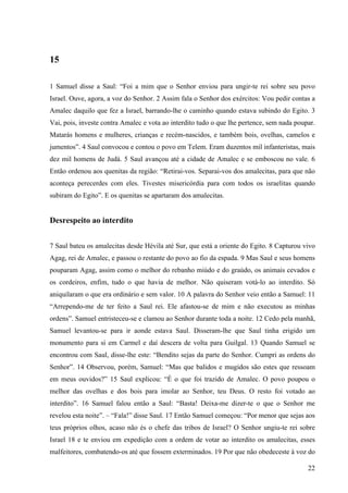 22
15
1 Samuel disse a Saul: “Foi a mim que o Senhor enviou para ungir-te rei sobre seu povo
Israel. Ouve, agora, a voz do Senhor. 2 Assim fala o Senhor dos exércitos: Vou pedir contas a
Amalec daquilo que fez a Israel, barrando-lhe o caminho quando estava subindo do Egito. 3
Vai, pois, investe contra Amalec e vota ao interdito tudo o que lhe pertence, sem nada poupar.
Matarás homens e mulheres, crianças e recém-nascidos, e também bois, ovelhas, camelos e
jumentos”. 4 Saul convocou e contou o povo em Telem. Eram duzentos mil infanteristas, mais
dez mil homens de Judá. 5 Saul avançou até a cidade de Amalec e se emboscou no vale. 6
Então ordenou aos quenitas da região: “Retirai-vos. Separai-vos dos amalecitas, para que não
aconteça perecerdes com eles. Tivestes misericórdia para com todos os israelitas quando
subiram do Egito”. E os quenitas se apartaram dos amalecitas.
Desrespeito ao interdito
7 Saul bateu os amalecitas desde Hévila até Sur, que está a oriente do Egito. 8 Capturou vivo
Agag, rei de Amalec, e passou o restante do povo ao fio da espada. 9 Mas Saul e seus homens
pouparam Agag, assim como o melhor do rebanho miúdo e do graúdo, os animais cevados e
os cordeiros, enfim, tudo o que havia de melhor. Não quiseram votá-lo ao interdito. Só
aniquilaram o que era ordinário e sem valor. 10 A palavra do Senhor veio então a Samuel: 11
“Arrependo-me de ter feito a Saul rei. Ele afastou-se de mim e não executou as minhas
ordens”. Samuel entristeceu-se e clamou ao Senhor durante toda a noite. 12 Cedo pela manhã,
Samuel levantou-se para ir aonde estava Saul. Disseram-lhe que Saul tinha erigido um
monumento para si em Carmel e daí descera de volta para Guilgal. 13 Quando Samuel se
encontrou com Saul, disse-lhe este: “Bendito sejas da parte do Senhor. Cumpri as ordens do
Senhor”. 14 Observou, porém, Samuel: “Mas que balidos e mugidos são estes que ressoam
em meus ouvidos?” 15 Saul explicou: “É o que foi trazido de Amalec. O povo poupou o
melhor das ovelhas e dos bois para imolar ao Senhor, teu Deus. O resto foi votado ao
interdito”. 16 Samuel falou então a Saul: “Basta! Deixa-me dizer-te o que o Senhor me
revelou esta noite”. – “Fala!” disse Saul. 17 Então Samuel começou: “Por menor que sejas aos
teus próprios olhos, acaso não és o chefe das tribos de Israel? O Senhor ungiu-te rei sobre
Israel 18 e te enviou em expedição com a ordem de votar ao interdito os amalecitas, esses
malfeitores, combatendo-os até que fossem exterminados. 19 Por que não obedeceste à voz do
 