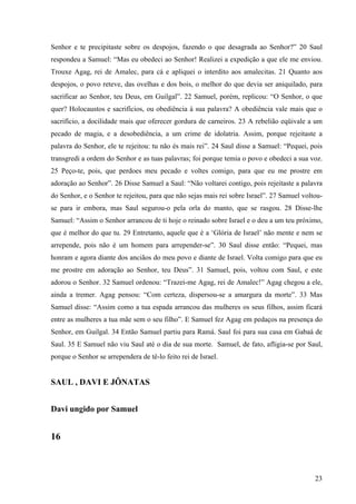 23
Senhor e te precipitaste sobre os despojos, fazendo o que desagrada ao Senhor?” 20 Saul
respondeu a Samuel: “Mas eu obedeci ao Senhor! Realizei a expedição a que ele me enviou.
Trouxe Agag, rei de Amalec, para cá e apliquei o interdito aos amalecitas. 21 Quanto aos
despojos, o povo reteve, das ovelhas e dos bois, o melhor do que devia ser aniquilado, para
sacrificar ao Senhor, teu Deus, em Guilgal”. 22 Samuel, porém, replicou: “O Senhor, o que
quer? Holocaustos e sacrifícios, ou obediência à sua palavra? A obediência vale mais que o
sacrifício, a docilidade mais que oferecer gordura de carneiros. 23 A rebelião eqüivale a um
pecado de magia, e a desobediência, a um crime de idolatria. Assim, porque rejeitaste a
palavra do Senhor, ele te rejeitou: tu não és mais rei”. 24 Saul disse a Samuel: “Pequei, pois
transgredi a ordem do Senhor e as tuas palavras; foi porque temia o povo e obedeci a sua voz.
25 Peço-te, pois, que perdoes meu pecado e voltes comigo, para que eu me prostre em
adoração ao Senhor”. 26 Disse Samuel a Saul: “Não voltarei contigo, pois rejeitaste a palavra
do Senhor, e o Senhor te rejeitou, para que não sejas mais rei sobre Israel”. 27 Samuel voltou-
se para ir embora, mas Saul segurou-o pela orla do manto, que se rasgou. 28 Disse-lhe
Samuel: “Assim o Senhor arrancou de ti hoje o reinado sobre Israel e o deu a um teu próximo,
que é melhor do que tu. 29 Entretanto, aquele que é a ‘Glória de Israel’ não mente e nem se
arrepende, pois não é um homem para arrepender-se”. 30 Saul disse então: “Pequei, mas
honram e agora diante dos anciãos do meu povo e diante de Israel. Volta comigo para que eu
me prostre em adoração ao Senhor, teu Deus”. 31 Samuel, pois, voltou com Saul, e este
adorou o Senhor. 32 Samuel ordenou: “Trazei-me Agag, rei de Amalec!” Agag chegou a ele,
ainda a tremer. Agag pensou: “Com certeza, dispersou-se a amargura da morte”. 33 Mas
Samuel disse: “Assim como a tua espada arrancou das mulheres os seus filhos, assim ficará
entre as mulheres a tua mãe sem o seu filho”. E Samuel fez Agag em pedaços na presença do
Senhor, em Guilgal. 34 Então Samuel partiu para Ramá. Saul foi para sua casa em Gabaá de
Saul. 35 E Samuel não viu Saul até o dia de sua morte. Samuel, de fato, afligia-se por Saul,
porque o Senhor se arrependera de tê-lo feito rei de Israel.
SAUL , DAVI E JÔNATAS
Davi ungido por Samuel
16
 