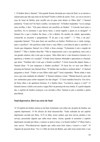 24
1 O Senhor disse a Samuel: “Até quando ficarás chorando por causa de Saul, se eu mesmo o
rejeitei para que não seja mais rei de Israel? Enche o chifre de azeite. Vem , eu vou te enviar à
casa de Jessé de Belém, pois escolhi um rei para mim dentre os filhos dele”. 2 Samuel
ponderou: “Como irei? Se Saul o souber, vai matar-me”. O Senhor respondeu: “Leva contigo
uma novilha, e dize: ‘Vim para oferecer um sacrifício ao Senhor’. 3 Convida Jessé para o
sacrifício. Eu te mostrarei o que deves fazer, e assim ungirás a quem eu te designar”. 4
Samuel fez o que o Senhor lhe disse, e foi a Belém. Os anciãos da cidade, apavorados,
vieram-lhe ao encontro e perguntaram: “É de paz a tua vinda?” – 5 “Sim, é de paz”,
respondeu Samuel. “Vim para fazer um sacrifício ao Senhor. Purificai-vos e vinde comigo,
para o sacrifício”. Ele purificou então Jessé e seus filhos e convidou-os para o sacrifício. 6
Assim que chegaram, Samuel viu a Eliab, e disse consigo: “Certamente é este o ungido do
Senhor!” 7 Mas o Senhor disse-lhe: “Não te impressiones com a sua aparência, nem com a
sua grande estatura; não é este que eu quero. .Meu olhar não é o dos homens:o homem vê a
aparência, o Senhor vê o coração”. 8 Então Jessé chamou Abinadab e apresentou-o a Samuel,
que disse: “Também não é este que o Senhor escolheu”. 9 Jessé trouxe-lhe depois Sama, e
Samuel disse: “A este tampouco o Senhor escolheu”. 10 Jessé fez vir seus sete filhos à
presença de Samuel, mas Samuel disse: “O Senhor não escolheu a nenhum deles”. 11 Samuel
perguntou a Jessé: “Todos os teus filhos estão aqui?” Jessé respondeu: “Resta ainda o mais
novo, que está cuidando do rebanho”. E Samuel ordenou a Jessé: “Manda buscá-lo, pois não
nos sentaremos para comer enquanto ele não chegar”. 12 Jessé mandou buscá-lo. Era ruivo,
de belos olhos e de aparência formosa. E o Senhor disse: “Levanta-te, unge-o: é este!” 13
Samuel tomou o chifre com azeite e ungiu Davi na presença de seus irmãos. E a partir daquele
dia, o espírito do Senhor começou a ser enviado a Davi. Samuel se pôs a caminho e partiu
para Ramá.
Saul depressivo. Davi na corte de Saul
14 O espírito do Senhor retirou-se de Saul. Entretanto veio sobre ele, da parte do Senhor, um
espírito deprimente. 15 Os oficiais de Saul disseram-lhe: “Estás sofrendo de um espírito
deprimente enviado por Deus. 16 É só falar, nosso senhor, que teus servos, prontos a teu
serviço, procurarão alguém que saiba tocar cítara. Assim, quando te acometer o espírito
deprimente enviado por Deus, o músico se porá a tocar, e tu ficarás melhor”.17 Disse Saul a
seus servos: “Providenciai-me alguém que saiba tocar bem cítara e trazei-o a mim”. 18
Alguém do pessoal disse: “Eu vi o filho de Jessé de Belém, que sabe tocar muito bem: é um
 