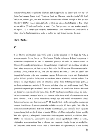 25
homem valente, hábil no combate, fala bem, de bela aparência, e o Senhor está com ele”. 19
Então Saul mandou dizer a Jessé: “Envia-me Davi, teu filho, que cuida do rebanho”. 20 Jessé
tomou um jumento, pão, um odre de vinho e um cabrito e mandou entregar a Saul por seu
filho Davi. 21 Davi chegou à casa de Saul e se pôs a seu serviço. Saul afeiçoou-se dele e o fez
seu escudeiro. 22 Saul mandou dizer a Jessé: “Que Davi permaneça a meu serviço, pois ele
me agrada”. 23 E sempre que o espírito deprimente de Deus acometia Saul, Davi tomava a
cítara e tocava. Saul se acalmava, sentia-se melhor e o espírito deprimente o deixava.
Davi e Golias
17
1 Os filisteus mobilizaram suas tropas para a guerra, reuniram-se em Soco de Judá, e
acamparam entre Soco e Azeca, em Efes-Domim. 2 Saul e os homens de Israel reuniram-se e
assentaram acampamento no vale do Terebinto, pondo-se em linha de combate contra os
filisteus. 3 Separados por um vale, os filisteus tomaram posição sobre um monte de um lado, e
Israel sobre outro monte, do lado oposto. 4 Saiu então das fileiras dos filisteus um campeão,
chamado Golias, natural de Gat, com uns três metros de altura. 5 Trazia na cabeça um
capacete de bronze e vestia uma couraça de escamas de bronze, que pesava mais de cinqüenta
quilos. 6 Usava perneiras de bronze e um dardo de bronze pendurado entre os ombros. 7 A
haste de sua lança era grossa como um cilindro de tear e a ponta de ferro pesava seis quilos. À
sua frente andava seu escudeiro. 8 Ele tomou posição e gritou para as fileiras de Israel: “Por
que viestes dispostos para a batalha? Não sou eu filisteu e vós os escravos de Saul? Escolhei
um dentre vós para me enfrentar numa luta a dois! 9 Se ele conseguir lutar comigo até matar-
me, seremos vossos escravos. Mas se eu o vencer e matar, então sereis vós os nossos escravos
e nos servireis”. 10 E o filisteu acrescentou: “Lanço hoje este desafio ao exército de Israel:
Dai-me um homem para lutarmos juntos!” 11 Quando Saul e todos os israelitas ouviram as
palavras dos filisteus, ficaram consternados e cheios de medo. 12 Havia, pois, Davi, filho do
acima mencionado efraimita de Belém de Judá, chamado Jessé, que tinha oito filhos e que era
já, nos dias de Saul, ancião de idade avançada. 13 Seus três filhos mais velhos tinham seguido
Saul para a guerra; o primogênito chamava-se Eliab, o segundo, Abinadab, e o terceiro, Sama.
14 Davi era o mais novo. Como os três mais velhos tinham seguido Saul, 15 Davi ia e vinha,
visitando o acampamento de Saul e voltando para cuidar do rebanho de seu pai, em Belém.
16 Entretanto, cada manhã e cada tarde, o filisteu fazia sua apresentação, e isso, durante
 