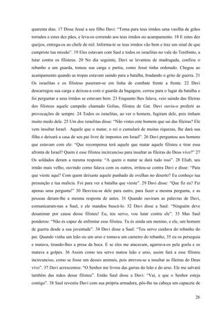 26
quarenta dias. 17 Disse Jessé a seu filho Davi: “Toma para teus irmãos uma vasilha de grãos
torrados e estes dez pães, e leva-os correndo aos teus irmãos no acampamento. 18 E estes dez
queijos, entrega-os ao chefe de mil. Informa-te se teus irmãos vão bem e traz um sinal de que
cumpriste tua missão”. 19 Eles estavam com Saul e todos os israelitas no vale do Terebinto, a
lutar contra os filisteus. 20 No dia seguinte, Davi se levantou de madrugada, confiou o
rebanho a um guarda, tomou sua carga e partiu, como Jessé tinha ordenado. Chegou ao
acampamento quando as tropas estavam saindo para a batalha, bradando o grito de guerra. 21
Os israelitas e os filisteus puseram-se em linha de combate frente a frente. 22 Davi
descarregou sua carga e deixou-a com o guarda da bagagem, correu para o lugar da batalha e
foi perguntar a seus irmãos se estavam bem. 23 Enquanto lhes falava, veio saindo das fileiras
dos filisteus aquele campeão chamado Golias, filisteu de Gat. Davi ouviu-o proferir as
provocações de sempre. 24 Todos os israelitas, ao ver o homem, fugiram dele, pois tinham
muito medo dele. 25 Um dos israelitas disse: “Não vistes este homem que sai das fileiras? Ele
vem insultar Israel. Aquele que o matar, o rei o cumulará de muitas riquezas, lhe dará sua
filha e deixará a casa de seu pai livre de impostos em Israel”. 26 Davi perguntou aos homens
que estavam com ele: “Que recompensa terá aquele que matar aquele filisteu e tirar essa
afronta de Israel? Quem é esse filisteu incircunciso para insultar as fileiras do Deus vivo?” 27
Os soldados deram a mesma resposta: “A quem o matar se dará tudo isso”. 28 Eliab, seu
irmão mais velho, ouvindo como falava com os outros, irritou-se contra Davi e disse: “Para
que vieste aqui? Com quem deixaste aquele punhado de ovelhas no deserto? Eu conheço tua
presunção e tua malícia. Foi para ver a batalha que vieste”. 29 Davi disse: “Que fiz eu? Fiz
apenas uma pergunta!” 30 Desviou-se dele para outro, para fazer a mesma pergunta, e as
pessoas deram-lhe a mesma resposta de antes. 31 Quando ouviram as palavras de Davi,
comunicaram-nas a Saul, e ele mandou buscá-lo. 32 Davi disse a Saul: “Ninguém deve
desanimar por causa desse filisteu! Eu, teu servo, vou lutar contra ele”. 33 Mas Saul
ponderou: “Não és capaz de enfrentar esse filisteu. Tu és ainda um menino, e ele, um homem
de guerra desde a sua juventude”. 34 Davi disse a Saul: “Teu servo cuidava do rebanho do
pai. Quando vinha um leão ou um urso e tomava um carneiro do rebanho, 35 eu os perseguia
e matava, tirando-lhes a presa da boca. E se eles me atacavam, agarrava-os pela goela e os
matava a golpes. 36 Assim como teu servo matou leão e urso, assim fará a esse filisteu
incircunciso, como se fosse um desses animais, pois atreveu-se a insultar as fileiras do Deus
vivo”. 37 Davi acrescentou: “O Senhor me livrou das garras do leão e do urso. Ele me salvará
também das mãos desse filisteu”. Então Saul disse a Davi: “Vai, e que o Senhor esteja
contigo”. 38 Saul revestiu Davi com sua própria armadura, pôs-lhe na cabeça um capacete de
 