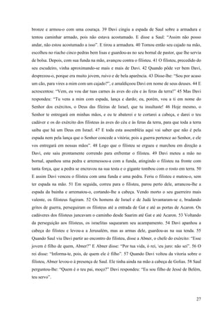 27
bronze e armou-o com uma couraça. 39 Davi cingiu a espada de Saul sobre a armadura e
tentou caminhar armado, pois não estava acostumado. E disse a Saul: “Assim não posso
andar, não estou acostumado a isso”. E tirou a armadura. 40 Tomou então seu cajado na mão,
escolheu no riacho cinco pedras bem lisas e guardou-as no seu bornal de pastor, que lhe servia
de bolsa. Depois, com sua funda na mão, avançou contra o filisteu. 41 O filisteu, precedido do
seu escudeiro, vinha aproximando-se mais e mais de Davi. 42 Quando pôde ver bem Davi,
desprezou-o, porque era muito jovem, ruivo e de bela aparência. 43 Disse-lhe: “Sou por acaso
um cão, para vires a mim com um cajado?”, e amaldiçoou Davi em nome de seus deuses. 44 E
acrescentou: “Vem, eu vou dar tuas carnes às aves do céu e às feras da terra!” 45 Mas Davi
respondeu: “Tu vens a mim com espada, lança e dardo; eu, porém, vou a ti em nome do
Senhor dos exércitos, o Deus das fileiras de Israel, que tu insultaste! 46 Hoje mesmo, o
Senhor te entregará em minhas mãos, e eu te abaterei e te cortarei a cabeça, e darei o teu
cadáver e os do exército dos filisteus às aves do céu e às feras da terra, para que toda a terra
saiba que há um Deus em Israel. 47 E toda esta assembléia aqui vai saber que não é pela
espada nem pela lança que o Senhor concede a vitória; pois a guerra pertence ao Senhor, e ele
vos entregará em nossas mãos”. 48 Logo que o filisteu se ergueu e marchou em direção a
Davi, este saiu prontamente correndo para enfrentar o filisteu. 49 Davi meteu a mão no
bornal, apanhou uma pedra e arremessou-a com a funda, atingindo o filisteu na fronte com
tanta força, que a pedra se encravou na sua testa e o gigante tombou com o rosto em terra. 50
E assim Davi venceu o filisteu com uma funda e uma pedra. Feriu o filisteu e matou-o, sem
ter espada na mão. 51 Em seguida, correu para o filisteu, parou perto dele, arrancou-lhe a
espada da bainha e arrematou-o, cortando-lhe a cabeça. Vendo morto o seu guerreiro mais
valente, os filisteus fugiram. 52 Os homens de Israel e de Judá levantaram-se e, bradando
gritos de guerra, perseguiram os filisteus até a entrada de Gat e até as portas de Acaron. Os
cadáveres dos filisteus juncavam o caminho desde Saarim até Gat e até Acaron. 53 Voltando
da perseguição aos filisteus, os israelitas saquearam seu acampamento. 54 Davi apanhou a
cabeça do filisteu e levou-a a Jerusalém, mas as armas dele, guardou-as na sua tenda. 55
Quando Saul viu Davi partir ao encontro do filisteu, disse a Abner, o chefe do exército: “Esse
jovem é filho de quem, Abner?” E Abner disse: “Por tua vida, ó rei, eu juro: não sei”. 56 O
rei disse: “Informa-te, pois, de quem ele é filho”. 57 Quando Davi voltou da vitoria sobre o
filisteu, Abner levou-o à presença de Saul. Ele tinha ainda na mão a cabeça de Golias. 58 Saul
perguntou-lhe: “Quem é o teu pai, moço?” Davi respondeu: “Eu sou filho de Jessé de Belém,
teu servo”.
 