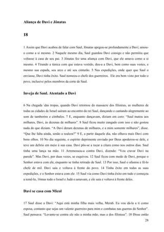 28
Aliança de Davi e Jônatas
18
1 Assim que Davi acabou de falar com Saul, Jônatas apegou-se profundamente a Davi; amou-
o como a si mesmo. 2 Naquele mesmo dia, Saul guardou Davi consigo e não permitiu que
voltasse à casa de seu pai. 3 Jônatas fez uma aliança com Davi, que ele amava como a si
mesmo. 4 Tirando a túnica com que estava vestido, deu-a a Davi, bem como suas vestes, e
mesmo sua espada, seu arco e até seu cinturão. 5 Nas expedições, onde quer que Saul o
enviasse, Davi tinha êxito. Saul nomeou-o chefe dos guerreiros. Ele era bem visto por todo o
povo, inclusive pelos membros da corte de Saul.
Inveja de Saul. Atentado a Davi
6 Na chegada das tropas, quando Davi retornou do massacre dos filisteus, as mulheres de
todas as cidades de Israel saíram ao encontro do rei Saul, dançando e cantando alegremente ao
som de tamborins e címbalos. 7 E, enquanto dançavam, diziam em coro: “Saul matou aos
milhares, Davi, às dezenas de milhares”. 8 Saul ficou muito zangado com isso e não gostou
nada do que diziam. “A Davi deram dezenas de milhares, e a mim somente milhares”, disse.
“Que lhe falta ainda, senão a realeza?” 9 E, a partir daquele dia, não olhava mais Davi com
bons olhos. 10 No dia seguinte, o espírito deprimente enviado por Deus apoderou-se dele, e
teve um delírio em meio à sua casa. Davi pôs-se a tocar a cítara como nos outros dias. Saul
tinha uma lança na mão. 11 Arremessou-a contra Davi, dizendo: “Vou cravar Davi na
parede”. Mas Davi, por duas vezes, se esquivou. 12 Saul ficou com medo de Davi, porque o
Senhor estava com ele, enquanto se tinha retirado de Saul. 13 Por isso, Saul o afastou e fê-lo
chefe de mil. Davi saía e voltava à frente do povo. 14 Tinha êxito em todas as suas
expedições, e o Senhor estava com ele. 15 Saul via como Davi tinha êxito em tudo e começou
a temê-lo, 16mas todo o Israel e Judá o amavam, e ele saía e voltava à frente deles.
Davi se casa com Micol
17 Saul disse a Davi: “Aqui está minha filha mais velha, Merab. Eu vou dá-la a ti como
esposa, contanto que sejas um valente guerreiro para mim e combatas nas guerras do Senhor”.
Saul pensava: “Levante-se contra ele não a minha mão, mas a dos filisteus”. 18 Disse então
 