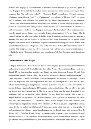 pedra na boca do poço. 3 Só quando todos os rebanhos estavam reunidos é que rolavam a pedra da
boca do poço e davam de beber às ovelhas. Depois recolocavam a pedra em seu devido lugar. 4 Jacó
perguntou-lhes: “De onde sois, irmãos?” – “Somos de Harã”, responderam. 5 E Jacó continuou:
“Conheceis Labão filho de Nacor?” – “Conhecemos”, responderam. 6 “Ele está bem?”, perguntou
Jacó. E disseram: “Sim, está bem. Olha, aí vem sua filha Raquel com as ovelhas”. 7 E ele lhes disse:
“Ainda é cedo para reunir os rebanhos. Por que não dais de beber às ovelhas e não as levais de novo a
pastar?” 8 Eles responderam: “Não podemos fazê-lo enquanto não se reunirem todos os rebanhos. Só
então removeremos a pedra da boca do poço e daremos de beber às ovelhas”. 9 Jacó ainda conversava
com eles quando chegou Raquel com o rebanho do pai, pois era pastora. 10 Ao ver Raquel filha da
Labão, irmão de sua mãe, e as ovelhas de Labão, irmão de sua mãe, Jacó aproximou-se, removeu a
pedra de cima do poço e deu de beber às ovelhas de Labão, irmão de sua mãe. 11 Em seguida beijou
Raquel e chorou em voz alta. 12 Contou a Raquel que era sobrinho de seu pai e filho de Rebeca, e ela
foi correndo contar ao pai. 13 Logo que Labão soube das notícias de Jacó, filho de sua irmã, correu ao
encontro dele, abraçouo, beijou-o e o levou para casa. Jacó contou a Labão o que havia acontecido e
14 Labão lhe disse: “Realmente tu és meu osso e minha carne”. E Jacó ficou com Labão durante um
mês.
Casamento com Lia e Raquel
15 Depois Labão disse a Jacó: “Será que me vais servir de graça por seres meu sobrinho? Dize-me
qual deve ser o salário”. 16 Ora, Labão tinha duas filhas. A mais velha se chamava Lia e a mais nova
Raquel. 17 Lia tinha um olhar apagado, mas Raquel era bonita de corpo e de rosto. 18 Jacó ficou
enamorado de Raquel e disse a Labão: “Eu te servirei sete anos por Raquel, tua filha mais nova”. 19
Labão respondeu: “É melhor confiá-la a ti do que entregá-la a um estranho. Fica comigo”. 20 Jacó
serviu por Raquel sete anos, que lhe pareceram dias, tanto era o amor por ela. 21 Jacó disse a Labão:
“Dá-me minha mulher, pois completou-se o tempo e quero viver com ela”. 22 Labão reuniu todos os
homens do lugar e deu um banquete. 23 Chegada a noite, porém, tomou a filha Lia e levou-a a Jacó,
que dormiu com ela.24 (Labão dera à filha Lia a escrava Zelfa, para lhe servir de criada.) 25 Ao
amanhecer, Jacó viu que era Lia e disse a Labão: “Por que fizeste isso comigo? Não te servi por
Raquel? Por que me enganaste?” 26 E Labão respondeu: “Não é costume em nosso lugar dar a filha
mais nova antes da mais velha. 27 Termina esta semana de festa e depois te será dada também a outra
pelo serviço que me prestarás durante outros sete anos”. 28 Assim o fez Jacó. Completada a semana,
Labão deu-lhe por mulher sua filha Raquel, 29 e com ela a escrava Bala para servi-la como criada. 30
Jacó se uniu também a Raquel e amou Raquel mais do que Lia. Por ela serviu mais sete anos. Deus dá
filhos a Jacó 31 Quando o Senhor viu que Lia era desprezada, tornou-a fecunda, ao passo que Raquel
permaneceu estéril. 32 Lia concebeu e deu à luz um filho, a quem chamou Rúben, pois dizia: “Agora
que o Senhor olhou para minha aflição, meu marido me amará”.33 Concebeu de novo e deu à luz outro
 