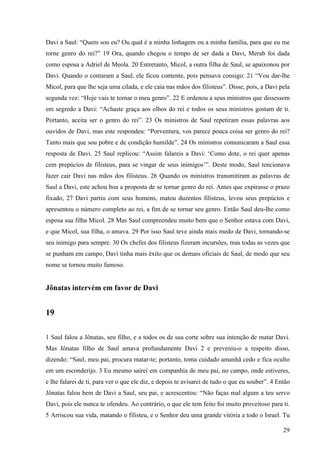 29
Davi a Saul: “Quem sou eu? Ou qual é a minha linhagem ou a minha família, para que eu me
torne genro do rei?” 19 Ora, quando chegou o tempo de ser dada a Davi, Merab foi dada
como esposa a Adriel de Meola. 20 Entretanto, Micol, a outra filha de Saul, se apaixonou por
Davi. Quando o contaram a Saul, ele ficou contente, pois pensava consigo: 21 “Vou dar-lhe
Micol, para que lhe seja uma cilada, e ele caia nas mãos dos filisteus”. Disse, pois, a Davi pela
segunda vez: “Hoje vais te tornar o meu genro”. 22 E ordenou a seus ministros que dissessem
em segredo a Davi: “Achaste graça aos olhos do rei e todos os seus ministros gostam de ti.
Portanto, aceita ser o genro do rei”. 23 Os ministros de Saul repetiram essas palavras aos
ouvidos de Davi, mas este respondeu: “Porventura, vos parece pouca coisa ser genro do rei?
Tanto mais que sou pobre e de condição humilde”. 24 Os ministros comunicaram a Saul essa
resposta de Davi. 25 Saul replicou: “Assim falareis a Davi: ‘Como dote, o rei quer apenas
cem prepúcios de filisteus, para se vingar de seus inimigos’”. Deste modo, Saul tencionava
fazer cair Davi nas mãos dos filisteus. 26 Quando os ministros transmitiram as palavras de
Saul a Davi, este achou boa a proposta de se tornar genro do rei. Antes que expirasse o prazo
fixado, 27 Davi partiu com seus homens, matou duzentos filisteus, levou seus prepúcios e
apresentou o número completo ao rei, a fim de se tornar seu genro. Então Saul deu-lhe como
esposa sua filha Micol. 28 Mas Saul compreendeu muito bem que o Senhor estava com Davi,
e que Micol, sua filha, o amava. 29 Por isso Saul teve ainda mais medo de Davi, tornando-se
seu inimigo para sempre. 30 Os chefes dos filisteus fizeram incursões, mas todas as vezes que
se punham em campo, Davi tinha mais êxito que os demais oficiais de Saul, de modo que seu
nome se tornou muito famoso.
Jônatas intervém em favor de Davi
19
1 Saul falou a Jônatas, seu filho, e a todos os de sua corte sobre sua intenção de matar Davi.
Mas Jônatas filho de Saul amava profundamente Davi 2 e preveniu-o a respeito disso,
dizendo: “Saul, meu pai, procura matar-te; portanto, toma cuidado amanhã cedo e fica oculto
em um esconderijo. 3 Eu mesmo sairei em companhia de meu pai, no campo, onde estiveres,
e lhe falarei de ti, para ver o que ele diz, e depois te avisarei de tudo o que eu souber”. 4 Então
Jônatas falou bem de Davi a Saul, seu pai, e acrescentou: “Não faças mal algum a teu servo
Davi, pois ele nunca te ofendeu. Ao contrário, o que ele tem feito foi muito proveitoso para ti.
5 Arriscou sua vida, matando o filisteu, e o Senhor deu uma grande vitória a todo o Israel. Tu
 