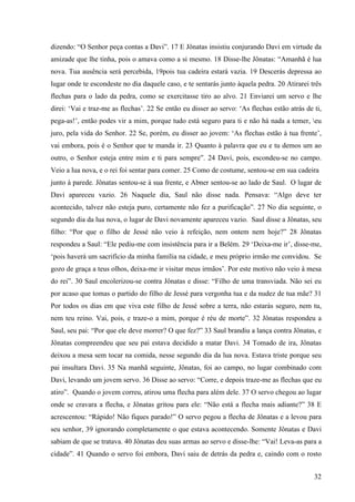 32
dizendo: “O Senhor peça contas a Davi”. 17 E Jônatas insistiu conjurando Davi em virtude da
amizade que lhe tinha, pois o amava como a si mesmo. 18 Disse-lhe Jônatas: “Amanhã é lua
nova. Tua ausência será percebida, 19pois tua cadeira estará vazia. 19 Descerás depressa ao
lugar onde te escondeste no dia daquele caso, e te sentarás junto àquela pedra. 20 Atirarei três
flechas para o lado da pedra, como se exercitasse tiro ao alvo. 21 Enviarei um servo e lhe
direi: ‘Vai e traz-me as flechas’. 22 Se então eu disser ao servo: ‘As flechas estão atrás de ti,
pega-as!’, então podes vir a mim, porque tudo está seguro para ti e não há nada a temer, eu
juro, pela vida do Senhor. 22 Se, porém, eu disser ao jovem: ‘As flechas estão à tua frente’,
vai embora, pois é o Senhor que te manda ir. 23 Quanto à palavra que eu e tu demos um ao
outro, o Senhor esteja entre mim e ti para sempre”. 24 Davi, pois, escondeu-se no campo.
Veio a lua nova, e o rei foi sentar para comer. 25 Como de costume, sentou-se em sua cadeira
junto à parede. Jônatas sentou-se à sua frente, e Abner sentou-se ao lado de Saul. O lugar de
Davi apareceu vazio. 26 Naquele dia, Saul não disse nada. Pensava: “Algo deve ter
acontecido, talvez não esteja puro, certamente não fez a purificação”. 27 No dia seguinte, o
segundo dia da lua nova, o lugar de Davi novamente apareceu vazio. Saul disse a Jônatas, seu
filho: “Por que o filho de Jessé não veio à refeição, nem ontem nem hoje?” 28 Jônatas
respondeu a Saul: “Ele pediu-me com insistência para ir a Belém. 29 ‘Deixa-me ir’, disse-me,
‘pois haverá um sacrifício da minha família na cidade, e meu próprio irmão me convidou. Se
gozo de graça a teus olhos, deixa-me ir visitar meus irmãos’. Por este motivo não veio à mesa
do rei”. 30 Saul encolerizou-se contra Jônatas e disse: “Filho de uma transviada. Não sei eu
por acaso que tomas o partido do filho de Jessé para vergonha tua e da nudez de tua mãe? 31
Por todos os dias em que viva este filho de Jessé sobre a terra, não estarás seguro, nem tu,
nem teu reino. Vai, pois, e traze-o a mim, porque é réu de morte”. 32 Jônatas respondeu a
Saul, seu pai: “Por que ele deve morrer? O que fez?” 33 Saul brandiu a lança contra Jônatas, e
Jônatas compreendeu que seu pai estava decidido a matar Davi. 34 Tomado de ira, Jônatas
deixou a mesa sem tocar na comida, nesse segundo dia da lua nova. Estava triste porque seu
pai insultara Davi. 35 Na manhã seguinte, Jônatas, foi ao campo, no lugar combinado com
Davi, levando um jovem servo. 36 Disse ao servo: “Corre, e depois traze-me as flechas que eu
atiro”. Quando o jovem correu, atirou uma flecha para além dele. 37 O servo chegou ao lugar
onde se cravara a flecha, e Jônatas gritou para ele: “Não está a flecha mais adiante?” 38 E
acrescentou: “Rápido! Não fiques parado!” O servo pegou a flecha de Jônatas e a levou para
seu senhor, 39 ignorando completamente o que estava acontecendo. Somente Jônatas e Davi
sabiam de que se tratava. 40 Jônatas deu suas armas ao servo e disse-lhe: “Vai! Leva-as para a
cidade”. 41 Quando o servo foi embora, Davi saiu de detrás da pedra e, caindo com o rosto
 