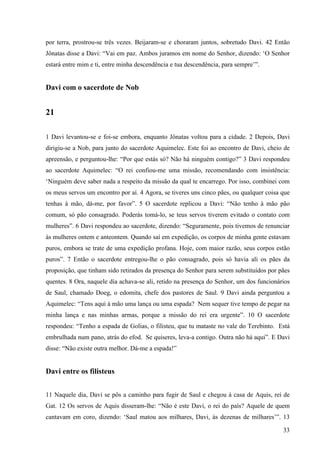 33
por terra, prostrou-se três vezes. Beijaram-se e choraram juntos, sobretudo Davi. 42 Então
Jônatas disse a Davi: “Vai em paz. Ambos juramos em nome do Senhor, dizendo: ‘O Senhor
estará entre mim e ti, entre minha descendência e tua descendência, para sempre’”.
Davi com o sacerdote de Nob
21
1 Davi levantou-se e foi-se embora, enquanto Jônatas voltou para a cidade. 2 Depois, Davi
dirigiu-se a Nob, para junto do sacerdote Aquimelec. Este foi ao encontro de Davi, cheio de
apreensão, e perguntou-lhe: “Por que estás só? Não há ninguém contigo?” 3 Davi respondeu
ao sacerdote Aquimelec: “O rei confiou-me uma missão, recomendando com insistência:
‘Ninguém deve saber nada a respeito da missão da qual te encarrego. Por isso, combinei com
os meus servos um encontro por aí. 4 Agora, se tiveres uns cinco pães, ou qualquer coisa que
tenhas à mão, dá-me, por favor”. 5 O sacerdote replicou a Davi: “Não tenho à mão pão
comum, só pão consagrado. Poderás tomá-lo, se teus servos tiverem evitado o contato com
mulheres”. 6 Davi respondeu ao sacerdote, dizendo: “Seguramente, pois tivemos de renunciar
às mulheres ontem e anteontem. Quando saí em expedição, os corpos de minha gente estavam
puros, embora se trate de uma expedição profana. Hoje, com maior razão, seus corpos estão
puros”. 7 Então o sacerdote entregou-lhe o pão consagrado, pois só havia ali os pães da
proposição, que tinham sido retirados da presença do Senhor para serem substituídos por pães
quentes. 8 Ora, naquele dia achava-se ali, retido na presença do Senhor, um dos funcionários
de Saul, chamado Doeg, o edomita, chefe dos pastores de Saul. 9 Davi ainda perguntou a
Aquimelec: “Tens aqui à mão uma lança ou uma espada? Nem sequer tive tempo de pegar na
minha lança e nas minhas armas, porque a missão do rei era urgente”. 10 O sacerdote
respondeu: “Tenho a espada de Golias, o filisteu, que tu mataste no vale do Terebinto. Está
embrulhada num pano, atrás do efod. Se quiseres, leva-a contigo. Outra não há aqui”. E Davi
disse: “Não existe outra melhor. Dá-me a espada!”
Davi entre os filisteus
11 Naquele dia, Davi se pôs a caminho para fugir de Saul e chegou à casa de Aquis, rei de
Gat. 12 Os servos de Aquis disseram-lhe: “Não é este Davi, o rei do país? Aquele de quem
cantavam em coro, dizendo: ‘Saul matou aos milhares, Davi, às dezenas de milhares’”. 13
 