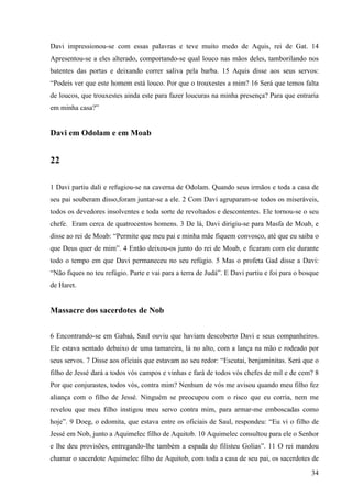 34
Davi impressionou-se com essas palavras e teve muito medo de Aquis, rei de Gat. 14
Apresentou-se a eles alterado, comportando-se qual louco nas mãos deles, tamborilando nos
batentes das portas e deixando correr saliva pela barba. 15 Aquis disse aos seus servos:
“Podeis ver que este homem está louco. Por que o trouxestes a mim? 16 Será que temos falta
de loucos, que trouxestes ainda este para fazer loucuras na minha presença? Para que entraria
em minha casa?”
Davi em Odolam e em Moab
22
1 Davi partiu dali e refugiou-se na caverna de Odolam. Quando seus irmãos e toda a casa de
seu pai souberam disso,foram juntar-se a ele. 2 Com Davi agruparam-se todos os miseráveis,
todos os devedores insolventes e toda sorte de revoltados e descontentes. Ele tornou-se o seu
chefe. Eram cerca de quatrocentos homens. 3 De lá, Davi dirigiu-se para Masfa de Moab, e
disse ao rei de Moab: “Permite que meu pai e minha mãe fiquem convosco, até que eu saiba o
que Deus quer de mim”. 4 Então deixou-os junto do rei de Moab, e ficaram com ele durante
todo o tempo em que Davi permaneceu no seu refúgio. 5 Mas o profeta Gad disse a Davi:
“Não fiques no teu refúgio. Parte e vai para a terra de Judá”. E Davi partiu e foi para o bosque
de Haret.
Massacre dos sacerdotes de Nob
6 Encontrando-se em Gabaá, Saul ouviu que haviam descoberto Davi e seus companheiros.
Ele estava sentado debaixo de uma tamareira, lá no alto, com a lança na mão e rodeado por
seus servos. 7 Disse aos oficiais que estavam ao seu redor: “Escutai, benjaminitas. Será que o
filho de Jessé dará a todos vós campos e vinhas e fará de todos vós chefes de mil e de cem? 8
Por que conjurastes, todos vós, contra mim? Nenhum de vós me avisou quando meu filho fez
aliança com o filho de Jessé. Ninguém se preocupou com o risco que eu corria, nem me
revelou que meu filho instigou meu servo contra mim, para armar-me emboscadas como
hoje”. 9 Doeg, o edomita, que estava entre os oficiais de Saul, respondeu: “Eu vi o filho de
Jessé em Nob, junto a Aquimelec filho de Aquitob. 10 Aquimelec consultou para ele o Senhor
e lhe deu provisões, entregando-lhe também a espada do filisteu Golias”. 11 O rei mandou
chamar o sacerdote Aquimelec filho de Aquitob, com toda a casa de seu pai, os sacerdotes de
 