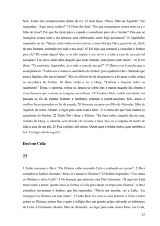 35
Nob. Todos eles compareceram diante do rei. 12 Saul disse: “Ouve, filho de Aquitob!” Ele
respondeu: “Aqui estou, senhor!” 13 Disse-lhe Saul: “Por que conspirastes contra mim, tu e o
filho de Jessé? Por que lhe deste pães e espada e consultaste para ele o Senhor? Para que se
insurgisse contra mim e me armasse uma emboscada, como hoje aconteceu? 14 Aquimelec
respondeu ao rei: “Quem, entre todos os teus servos, é mais fiel que Davi, genro do rei, chefe
de teus homens, estimado por toda a tua casa? 15 Foi hoje que comecei a consultar o Senhor
para ele? De modo algum! Que o rei não impute a seu servo e a toda a casa de meu pai tal
acusação! Teu servo nada sabia daquilo que estás falando, nem pouco nem muito”. 16 O rei
disse: “Tu morrerás, Aquimelec, tu e toda a casa de teu pai!” 17 Disse o rei à escolta que o
acompanhava: “Voltai-vos e matai os sacerdotes do Senhor, pois ajudaram Davi. Sabendo que
estava fugindo, não me avisaram”. Mas os oficiais do rei recusaram-se a levantar a mão contra
os sacerdotes do Senhor. 18 Disse então o rei a Doeg: “Volta-te e lança-te sobre os
sacerdotes!” Doeg, o edomita, voltou-se, lançou-se sobre eles e matou naquele dia oitenta e
cinco homens que vestiam as insígnias sacerdotais. 19 Também Nob, cidade sacerdotal, foi
passada ao fio da espada: homens e mulheres, crianças e recém-nascidos, bois, asnos e
ovelhas foram passados ao fio da espada. 20 Somente escapou um filho de Abimelec filho de
Aquitob, de nome Abiatar, e fugiu para onde estava Davi. 21 Contou-lhe que Saul matara os
sacerdotes do Senhor. 22 Então Davi disse a Abiatar: “Eu bem sabia, naquele dia em que,
estando ali Doeg, o edomita, sem dúvida ele avisaria a Saul. Sou eu o culpado da morte de
toda a casa de teu pai. 23 Fica comigo, não temas. Quem quer a minha morte, quer também a
tua. Comigo estarás seguro”.
Davi em Ceila
23
1 Então avisaram a Davi: “Os filisteus estão atacando Ceila e roubando os cereais”. 2 Davi
consultou o Senhor, dizendo: “Devo ir e atacar os filisteus?” O Senhor respondeu: “Vai, ataca
os filisteus e salva Ceila”. 3 Os homens que estavam com Davi disseram: “Já aqui em Judá
temos tanto a temer, quanto mais se formos a Ceila para atacar as tropas dos filisteus”. 4 Davi
consultou novamente o Senhor, que lhe respondeu: “Põe-te em marcha, vai a Ceila. Eu
entregarei os filisteus em tuas mãos”. 5 Então Davi foi com os seus homens a Ceila e lutou
contra os filisteus, tomou-lhes o gado e infligiu-lhes um grande golpe, salvando os habitantes
de Ceila. 6 Entretanto Abiatar filho de Abimelec, ao fugir para onde estava Davi, em Ceila,
 