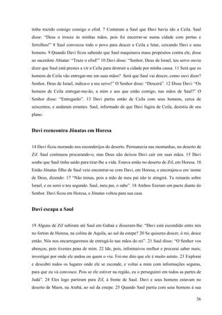 36
tinha trazido consigo consigo o efod. 7 Contaram a Saul que Davi havia ido a Ceila. Saul
disse: “Deus o trouxe às minhas mãos, pois foi encerrar-se numa cidade com portas e
ferrolhos!” 8 Saul convocou todo o povo para descer a Ceila e lutar, cercando Davi e seus
homens. 9 Quando Davi ficou sabendo que Saul maquinava maus propósitos contra ele, disse
ao sacerdote Abiatar: “Traze o efod!” 10 Davi disse: “Senhor, Deus de Israel, teu servo ouviu
dizer que Saul está prestes a vir a Ceila para destruir a cidade por minha causa. 11 Será que os
homens de Ceila vão entregar-me em suas mãos? Será que Saul vai descer, como ouvi dizer?
Senhor, Deus de Israel, indica-o a teu servo!” O Senhor disse: “Descerá”. 12 Disse Davi: “Os
homens de Ceila entregar-me-ão, a mim e aos que estão comigo, nas mãos de Saul?” O
Senhor disse: “Entregarão”. 13 Davi partiu então de Ceila com seus homens, cerca de
seiscentos, e andaram errantes. Saul, informado de que Davi fugira de Ceila, desistiu de seu
plano.
Davi reencontra Jônatas em Horesa
14 Davi ficou morando nos esconderijos do deserto. Permanecia nas montanhas, no deserto de
Zif. Saul continuou procurando-o, mas Deus não deixou Davi cair em suas mãos. 15 Davi
soube que Saul tinha saído para tirar-lhe a vida. Estava então no deserto de Zif, em Horesa. 16
Então Jônatas filho de Saul veio encontrar-se com Davi, em Horesa, e encorajou-o em nome
de Deus, dizendo: 17 “Não temas, pois a mão de meu pai não te atingirá. Tu reinarás sobre
Israel, e eu serei o teu segundo. Saul, meu pai, o sabe”. 18 Ambos fizeram um pacto diante do
Senhor. Davi ficou em Horesa, e Jônatas voltou para sua casa.
Davi escapa a Saul
19 Alguns de Zif subiram até Saul em Gabaá e disseram-lhe: “Davi está escondido entre nós
no fortim de Horesa, na colina de Aquila, ao sul da estepe? 20 Se quiseres descer, ó rei, desce
então. Nós nos encarregaremos de entregá-lo nas mãos do rei”. 21 Saul disse: “O Senhor vos
abençoe, pois tivestes pena de mim. 22 Ide, pois, informaivos melhor e procurai saber mais;
investigai por onde ele andou ou quem o viu. Foi-me dito que ele é muito astuto. 23 Explorai
e descobri todos os lugares onde ele se esconde, e voltai a mim com informações seguras,
para que eu vá convosco. Pois se ele estiver na região, eu o perseguirei em todos as partes de
Judá”. 24 Eles logo partiram para Zif, à frente de Saul. Davi e seus homens estavam no
deserto de Maon, na Arabá, ao sul da estepe. 25 Quando Saul partiu com seus homens à sua
 