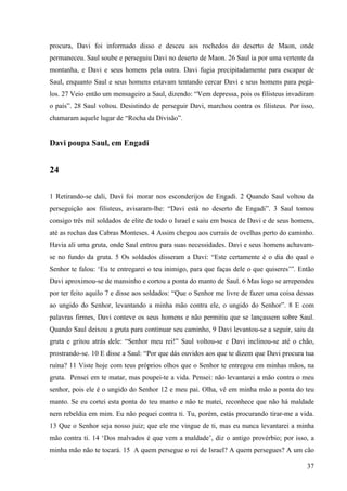 37
procura, Davi foi informado disso e desceu aos rochedos do deserto de Maon, onde
permaneceu. Saul soube e perseguiu Davi no deserto de Maon. 26 Saul ia por uma vertente da
montanha, e Davi e seus homens pela outra. Davi fugia precipitadamente para escapar de
Saul, enquanto Saul e seus homens estavam tentando cercar Davi e seus homens para pegá-
los. 27 Veio então um mensageiro a Saul, dizendo: “Vem depressa, pois os filisteus invadiram
o país”. 28 Saul voltou. Desistindo de perseguir Davi, marchou contra os filisteus. Por isso,
chamaram aquele lugar de “Rocha da Divisão”.
Davi poupa Saul, em Engadi
24
1 Retirando-se dali, Davi foi morar nos esconderijos de Engadi. 2 Quando Saul voltou da
perseguição aos filisteus, avisaram-lhe: “Davi está no deserto de Engadi”. 3 Saul tomou
consigo três mil soldados de elite de todo o Israel e saiu em busca de Davi e de seus homens,
até as rochas das Cabras Monteses. 4 Assim chegou aos currais de ovelhas perto do caminho.
Havia ali uma gruta, onde Saul entrou para suas necessidades. Davi e seus homens achavam-
se no fundo da gruta. 5 Os soldados disseram a Davi: “Este certamente é o dia do qual o
Senhor te falou: ‘Eu te entregarei o teu inimigo, para que faças dele o que quiseres’”. Então
Davi aproximou-se de mansinho e cortou a ponta do manto de Saul. 6 Mas logo se arrependeu
por ter feito aquilo 7 e disse aos soldados: “Que o Senhor me livre de fazer uma coisa dessas
ao ungido do Senhor, levantando a minha mão contra ele, o ungido do Senhor”. 8 E com
palavras firmes, Davi conteve os seus homens e não permitiu que se lançassem sobre Saul.
Quando Saul deixou a gruta para continuar seu caminho, 9 Davi levantou-se a seguir, saiu da
gruta e gritou atrás dele: “Senhor meu rei!” Saul voltou-se e Davi inclinou-se até o chão,
prostrando-se. 10 E disse a Saul: “Por que dás ouvidos aos que te dizem que Davi procura tua
ruína? 11 Viste hoje com teus próprios olhos que o Senhor te entregou em minhas mãos, na
gruta. Pensei em te matar, mas poupei-te a vida. Pensei: não levantarei a mão contra o meu
senhor, pois ele é o ungido do Senhor 12 e meu pai. Olha, vê em minha mão a ponta do teu
manto. Se eu cortei esta ponta do teu manto e não te matei, reconhece que não há maldade
nem rebeldia em mim. Eu não pequei contra ti. Tu, porém, estás procurando tirar-me a vida.
13 Que o Senhor seja nosso juiz; que ele me vingue de ti, mas eu nunca levantarei a minha
mão contra ti. 14 ‘Dos malvados é que vem a maldade’, diz o antigo provérbio; por isso, a
minha mão não te tocará. 15 A quem persegue o rei de Israel? A quem persegues? A um cão
 
