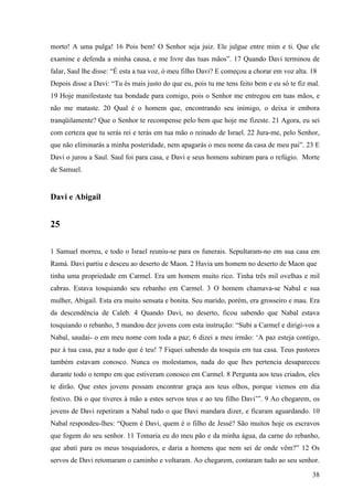 38
morto! A uma pulga! 16 Pois bem! O Senhor seja juiz. Ele julgue entre mim e ti. Que ele
examine e defenda a minha causa, e me livre das tuas mãos”. 17 Quando Davi terminou de
falar, Saul lhe disse: “É esta a tua voz, ó meu filho Davi? E começou a chorar em voz alta. 18
Depois disse a Davi: “Tu és mais justo do que eu, pois tu me tens feito bem e eu só te fiz mal.
19 Hoje manifestaste tua bondade para comigo, pois o Senhor me entregou em tuas mãos, e
não me mataste. 20 Qual é o homem que, encontrando seu inimigo, o deixa ir embora
tranqüilamente? Que o Senhor te recompense pelo bem que hoje me fizeste. 21 Agora, eu sei
com certeza que tu serás rei e terás em tua mão o reinado de Israel. 22 Jura-me, pelo Senhor,
que não eliminarás a minha posteridade, nem apagarás o meu nome da casa de meu pai”. 23 E
Davi o jurou a Saul. Saul foi para casa, e Davi e seus homens subiram para o refúgio. Morte
de Samuel.
Davi e Abigail
25
1 Samuel morreu, e todo o Israel reuniu-se para os funerais. Sepultaram-no em sua casa em
Ramá. Davi partiu e desceu ao deserto de Maon. 2 Havia um homem no deserto de Maon que
tinha uma propriedade em Carmel. Era um homem muito rico. Tinha três mil ovelhas e mil
cabras. Estava tosquiando seu rebanho em Carmel. 3 O homem chamava-se Nabal e sua
mulher, Abigail. Esta era muito sensata e bonita. Seu marido, porém, era grosseiro e mau. Era
da descendência de Caleb. 4 Quando Davi, no deserto, ficou sabendo que Nabal estava
tosquiando o rebanho, 5 mandou dez jovens com esta instrução: “Subi a Carmel e dirigi-vos a
Nabal, saudai- o em meu nome com toda a paz; 6 dizei a meu irmão: ‘A paz esteja contigo,
paz à tua casa, paz a tudo que é teu! 7 Fiquei sabendo da tosquia em tua casa. Teus pastores
também estavam conosco. Nunca os molestamos, nada do que lhes pertencia desapareceu
durante todo o tempo em que estiveram conosco em Carmel. 8 Pergunta aos teus criados, eles
te dirão. Que estes jovens possam encontrar graça aos teus olhos, porque viemos em dia
festivo. Dá o que tiveres à mão a estes servos teus e ao teu filho Davi’”. 9 Ao chegarem, os
jovens de Davi repetiram a Nabal tudo o que Davi mandara dizer, e ficaram aguardando. 10
Nabal respondeu-lhes: “Quem é Davi, quem é o filho de Jessé? São muitos hoje os escravos
que fogem do seu senhor. 11 Tomaria eu do meu pão e da minha água, da carne do rebanho,
que abati para os meus tosquiadores, e daria a homens que nem sei de onde vêm?” 12 Os
servos de Davi retomaram o caminho e voltaram. Ao chegarem, contaram tudo ao seu senhor.
 