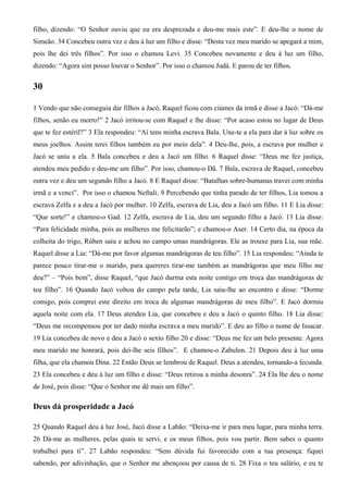 filho, dizendo: “O Senhor ouviu que eu era desprezada e deu-me mais este”. E deu-lhe o nome de
Simeão. 34 Concebeu outra vez e deu à luz um filho e disse: “Desta vez meu marido se apegará a mim,
pois lhe dei três filhos”. Por isso o chamou Levi. 35 Concebeu novamente e deu à luz um filho,
dizendo: “Agora sim posso louvar o Senhor”. Por isso o chamou Judá. E parou de ter filhos.
30
1 Vendo que não conseguia dar filhos a Jacó, Raquel ficou com ciúmes da irmã e disse a Jacó: “Dá-me
filhos, senão eu morro!” 2 Jacó irritou-se com Raquel e lhe disse: “Por acaso estou no lugar de Deus
que te fez estéril?” 3 Ela respondeu: “Aí tens minha escrava Bala. Une-te a ela para dar à luz sobre os
meus joelhos. Assim terei filhos também eu por meio dela”. 4 Deu-lhe, pois, a escrava por mulher e
Jacó se uniu a ela. 5 Bala concebeu e deu a Jacó um filho. 6 Raquel disse: “Deus me fez justiça,
atendeu meu pedido e deu-me um filho”. Por isso, chamou-o Dã. 7 Bala, escrava de Raquel, concebeu
outra vez e deu um segundo filho a Jacó. 8 E Raquel disse: “Batalhas sobre-humanas travei com minha
irmã e a venci”. Por isso o chamou Neftali. 9 Percebendo que tinha parado de ter filhos, Lia tomou a
escrava Zelfa e a deu a Jacó por mulher. 10 Zelfa, escrava de Lia, deu a Jacó um filho. 11 E Lia disse:
“Que sorte!” e chamou-o Gad. 12 Zelfa, escrava de Lia, deu um segundo filho a Jacó. 13 Lia disse:
“Para felicidade minha, pois as mulheres me felicitarão”; e chamou-o Aser. 14 Certo dia, na época da
colheita do trigo, Rúben saiu e achou no campo umas mandrágoras. Ele as trouxe para Lia, sua mãe.
Raquel disse a Lia: “Dá-me por favor algumas mandrágoras de teu filho”. 15 Lia respondeu: “Ainda te
parece pouco tirar-me o marido, para quereres tirar-me também as mandrágoras que meu filho me
deu?” – “Pois bem”, disse Raquel, “que Jacó durma esta noite contigo em troca das mandrágoras de
teu filho”. 16 Quando Jacó voltou do campo pela tarde, Lia saiu-lhe ao encontro e disse: “Dorme
comigo, pois comprei este direito em troca de algumas mandrágoras de meu filho”. E Jacó dormiu
aquela noite com ela. 17 Deus atendeu Lia, que concebeu e deu a Jacó o quinto filho. 18 Lia disse:
“Deus me recompensou por ter dado minha escrava a meu marido”. E deu ao filho o nome de Issacar.
19 Lia concebeu de novo e deu a Jacó o sexto filho 20 e disse: “Deus me fez um belo presente. Agora
meu marido me honrará, pois dei-lhe seis filhos”. E chamou-o Zabulon. 21 Depois deu à luz uma
filha, que ela chamou Dina. 22 Então Deus se lembrou de Raquel. Deus a atendeu, tornando-a fecunda.
23 Ela concebeu e deu à luz um filho e disse: “Deus retirou a minha desonra”. 24 Ela lhe deu o nome
de José, pois disse: “Que o Senhor me dê mais um filho”.
Deus dá prosperidade a Jacó
25 Quando Raquel deu à luz José, Jacó disse a Labão: “Deixa-me ir para meu lugar, para minha terra.
26 Dá-me as mulheres, pelas quais te servi, e os meus filhos, pois vou partir. Bem sabes o quanto
trabalhei para ti”. 27 Labão respondeu: “Sem dúvida fui favorecido com a tua presença: fiquei
sabendo, por adivinhação, que o Senhor me abençoou por causa de ti. 28 Fixa o teu salário, e eu te
 