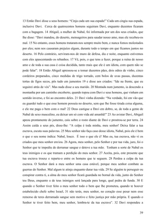 39
13 Então Davi disse a seus homens: “Cinja cada um sua espada!” Cada um cingiu sua espada,
inclusive Davi. Cerca de quatrocentos homens seguiram Davi, enquanto duzentos ficaram
com a bagagem. 14 Abigail, a mulher de Nabal, foi informada por um dos seus criados, que
lhe disse: “Davi mandou, do deserto, mensageiros para saudar nosso amo, mas ele recebeu-os
mal. 15 No entanto, esses homens trataram-nos sempre muito bem, e nunca fomos molestados
por eles; nem nos causaram prejuízo algum, durante todo o tempo em que ficamos juntos no
deserto. 16 Pelo contrário, serviram-nos de muro de defesa, dia e noite, enquanto estivemos
com eles apascentando os rebanhos. 17 Vê, pois, o que tens a fazer, porque a ruína de nosso
amo e de toda a sua casa é coisa decidida, tanto mais que ele é um idiota, com quem não se
pode falar”. 18 Então Abigail apressou-se a tomar duzentos pães, dois odres de vinho, cinco
cordeiros preparados, cinco medidas de trigo torrado, cem bolos de uvas passas, duzentas
tortas de figos secos, pôs tudo em jumentos 19 e disse aos criados: “Ide na frente, que eu
seguirei atrás de vós”. Mas nada disse a seu marido. 20 Montada num jumento, ia descendo a
montanha por um caminho encoberto, quando topou com Davi e seus homens, que vinham em
sentido inverso, e foi ao encontro deles. 21 Davi vinha dizendo: “Na verdade, foi em vão que
eu guardei tudo o que esse homem possuía no deserto, sem que lhe fosse tirada coisa alguma,
e ele me paga o bem com o mal! 22 Deus castigue a Davi em dobro, se, de toda a gente de
Nabal de sexo masculino, eu deixar um só com vida até amanhã!” 23 Ao avistar Davi, Abigail
apeou prontamente do jumento, caiu sobre o rosto diante de Davi e prostrou-se por terra. 24
Assim caída a seus pés, disse-lhe: “A culpa é toda minha, meu senhor! Deixa falar a tua
escrava, escuta suas palavras. 25 Meu senhor não faça caso desse idiota, Nabal, pois ele é bem
o que o seu nome indica: Nabal, louco. É isso o que ele é! Mas eu, tua escrava, não vi os
criados que meu senhor enviou. 26 Agora, meu senhor, pelo Senhor e por tua vida, juro, foi o
Senhor que te impediu de derramar sangue e deteve a tua mão. Tenham a sorte de Nabal os
teus inimigos e os que tramam a perdição do meu senhor. 27 Aceita, pois, este presente que
tua escrava trouxe e reparte-o entre os homens que te seguem. 28 Perdoa a culpa da tua
escrava. O Senhor dará a meu senhor uma casa estável, porque meu senhor combate as
guerras do Senhor. Mal algum te atinja enquanto durar tua vida. 29 Se alguém te perseguir ou
conspirar contra ti, a alma do meu senhor ficará guardada no bornal da vida, junto do Senhor
teu Deus, enquanto a de teus inimigos será lançada para longe, qual pedra de funda. 30 E
quando o Senhor tiver feito a meu senhor todo o bem que lhe prometeu, quando te houver
estabelecido chefe sobre Israel, 31 não terás, meu senhor, no coração esse pesar nem esse
remorso de teres derramado sangue sem motivo e feito justiça por mão própria. E quando o
Senhor te tiver feito bem, meu senhor, lembra-te da tua escrava”. 32 Davi respondeu a
 