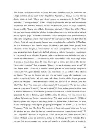 41
filho de Ner, chefe do seu exército, e viu que Saul estava deitado no meio das barricadas, com
a tropa acampada ao seu redor. 6 Davi perguntou a Aquimelec, o heteu, e a Abisai filho de
Sárvia, irmão de Joab: “Quem quer descer comigo ao acampamento de Saul?” Abisai
respondeu: “Vou descer contigo”. 7 Davi e Abisai dirigiram-se de noite até ao acampamento e
encontraram Saul deitado e dormindo no meio das barricadas, com a sua lança à cabeceira,
fincada no chão. Abner e seus soldados dormiam ao redor dele. 8 Abisai disse a Davi: “Deus
entregou hoje em tuas mãos o teu inimigo. Vou cravá-lo em terra com uma lançada, e não será
preciso repetir o golpe”. 9 Mas Davi respondeu: “Não o mates! Pois quem poderia estender a
mão contra o ungido do Senhor e ficar impune?” 10 E acrescentou: “Pela vida do Senhor! Só
o Senhor ferirá: ele morrerá quando chegar a hora, ou então tombará na batalha. 11 Mas Deus
me livre de estender a mão contra o ungido do Senhor! Agora, toma a lança que está à sua
cabeceira e a bilha de água, e vamos embora”. 12 Então Davi apanhou a lança e a bilha de
água que estavam junto da cabeceira de Saul, e foram-se embora. Ninguém os viu, ninguém
se deu conta de nada, ninguém despertou, pois todos dormiam um profundo sono, que o
Senhor lhes tinha enviado. 13 Davi atravessou para o outro lado do vale e parou longe, no alto
do monte, a boa distância deles. 14 Então bradou para a tropa e para Abner filho de Ner:
“Abner, não respondes?” Este respondeu: “Quem és tu, que te atreves a gritar ao rei?” 15
Davi disse a Abner: “Acaso não és homem? Quem é igual a ti em Israel? Por que não guardas
o senhor, teu rei? Alguém dentre a multidão veio para matar o rei, teu senhor. 16 Não é bom o
que fizeste. Pela vida do Senhor, juro, sois réus de morte, porque não guardastes vosso
senhor, o ungido do Senhor. Vê, pois, onde está a lança do rei e a bilha d’água que estava
junto à sua cabeceira”. 17 Saul reconheceu a voz de Davi e disse: “É tua esta voz, Davi, meu
filho?” Davi disse: “É a minha voz, senhor meu rei”. 18 E acrescentou: “Por que meu senhor
persegue o seu servo? O que fiz? Que mal pratiquei? 19 Que o senhor meu rei se digne ouvir
as palavras do seu servo. Se é o Senhor que te incita contra mim, o cheiro de um sacrifício o
apaziguará. Se são os homens, sejam malditos diante do Senhor, pois hoje sou por eles
excluído da herança do Senhor, enquanto dizem: ‘Vai servir a outros deuses!’. 20 Não se
derrame agora o meu sangue na terra longe da face do Senhor! O rei de Israel saiu em busca
de uma simples pulga, como alguém que persegue uma perdiz nos montes”. 21 E Saul disse:
“Eu pequei. Volta, meu filho Davi! Não tornarei a te fazer mal, porque minha vida foi hoje
tão preciosa aos teus olhos. De fato, eu procedi insensatamente e cometi graves erros”. 22
Davi respondeu: “Aqui está a lança do rei. Venha cá um dos teus criados buscá-la! 23 O
Senhor retribuirá a cada um conforme a justiça e a fidelidade que tiver praticado. Ele te
entregou hoje em meu poder, mas eu não quis estender a minha mão contra o ungido do
 