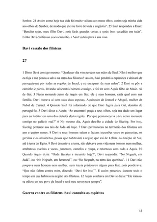 42
Senhor. 24 Assim como hoje tua vida foi muito valiosa aos meus olhos, assim seja minha vida
aos olhos do Senhor, de modo que ele me livre de toda a angústia”. 25 Saul respondeu a Davi:
“Bendito sejas, meu filho Davi, pois farás grandes coisas e serás bem sucedido em tudo”.
Então Davi continuou o seu caminho, e Saul voltou para a sua casa.
Davi vassalo dos filisteus
27
1 Disse Davi consigo mesmo: “Qualquer dia vou perecer nas mãos de Saul. Não é melhor que
eu fuja e me ponha a salvo na terra dos filisteus? Assim, Saul perderá a esperança e deixará de
perseguir-me por todas as regiões de Israel, e eu escaparei de suas mãos”. 2 Davi se pôs a
caminho e partiu, levando seiscentos homens consigo, e foi ter com Aquis filho de Maoc, rei
de Gat. 3 Ficou morando junto de Aquis em Gat, ele e seus homens, cada qual com sua
família. Davi morava aí com suas duas esposas, Aquinoam de Jezrael e Abigail, mulher de
Nabal de Carmel. 4 Quando Saul foi informado de que Davi fugira para Gat, desistiu de
persegui-lo. 5 Davi disse a Aquis: “Se encontrei graça a teus olhos, seja-me dado um lugar
para eu habitar em uma das cidades desta região. Por que permaneceria o teu servo morando
contigo no palácio real?” 6 No mesmo dia, Aquis deu-lhe a cidade de Siceleg. Por isso,
Siceleg pertence aos reis de Judá até hoje. 7 Davi permaneceu no território dos filisteus um
ano e quatro meses. 8 Davi e seus homens saíam e faziam incursões entre os gessuritas, os
gersitas e os amalecitas, povos que habitavam a região que vai de Telém, na direção de Sur,
até à terra do Egito. 9 Davi devastava a terra, não deixava com vida nem homem nem mulher,
arrebatava ovelhas e vacas, jumentos, camelos e roupa, e retornava com tudo a Aquis. 10
Quando Aquis dizia: “Onde fizestes a incursão hoje?”, Davi respondia: “No Negueb, em
Judá”, ou “No Negueb, em Jerameel”, ou “No Negueb, na terra dos quenitas”. 11 Davi não
poupava nem homem nem mulher, nem trazia prisioneiro algum para Gat, pois ponderava:
“Que não falem contra mim, dizendo: ‘Davi fez isso’”. E assim procedeu durante todo o
tempo em que habitou na região dos filisteus. 12 Aquis confiava em Davi e dizia: “Ele tornou-
se odioso ao seu povo de Israel e será meu servo para sempre”.
Guerra contra os filisteus. Saul consulta os espíritos
 