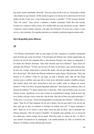 44
que estava muito conturbado, disse-lhe: “Tua serva deu ouvido à tua voz. Arriscando a minha
vida, obedeci ao que disseste. 22 Dá ouvido tu agora à voz da tua serva: deixa-me servir-te um
pedaço de pão. Come isso, e terás forças para retomar o caminho”. 23 Ele recusou, dizendo:
“Não vou comer”. Seus servos, e também a mulher, insistiram. Então lhes deu ouvido,
levantou-se e sentou-se sobre a cama. 24 A mulher tinha em casa um bezerro cevado. Matou-
o depressa, tomou farinha, amassou e fez pães sem fermento, 25 serviu isso a Saul e a seus
servos, e eles comeram. Em seguida, puseram-se a caminho e partiram naquela mesma noite.
Davi despedido pelos filisteus
29
1 Os filisteus concentraram todas as suas tropas em Afec, enquanto os israelitas acamparam
perto da fonte que existe em Jezrael. 2 Os príncipes dos filisteus iam à frente organizados em
divisões de cem de mil, enquanto Davi e seus homens ficavam, com Aquis, na retaguarda. 3
Os chefes dos filisteus disseram: “Que estão fazendo aqui esses hebreus?” Aquis disse aos
príncipes dos filisteus: “É Davi, que foi servo de Saul, rei de Israel, e que está há muitos dias,
há anos até, comigo. Nada tenho a censurar-lhe desde o dia em que fugiu para junto de mim
até o dia de hoje”. 4Os chefes dos filisteus irritaram-se contra Aquis e lhe disseram: “Que esse
homem se vá embora e fique no seu lugar, lá onde o deixaste antes. Que ele não desça
conosco para o combate, para que não se torne nosso adversário quando a batalha começar.
Que melhor preço teria para reconciliar-se com seu senhor senão as cabeças de nossos
homens? 5 Não é ele Davi, de quem dançando cantavam: “Saul matou aos milhares, Davi, às
dezenas de milhares”? 6 Aquis chamou Davi e disse-lhe: “Pela vida do Senhor, juro, tu és um
homem correto. Agrada-me ver-te sair e entrar no acampamento comigo. Nada de mal vejo
em ti desde o dia que vieste a mim até o dia de hoje. Mas não és bem-visto pelos príncipes. 7
Volta, pois, e vai em paz. Assim não desagradarás aos príncipes dos filisteus”. 8 Disse Davi a
Aquis: “Que fiz eu? Que reparaste em teu servo desde o dia em que entrei a teu serviço até
hoje, para que eu não vá combater os inimigos do senhor, meu rei?” 9 Aquis respondeu a
Davi: “Bem sei, tu és valioso a meus olhos como um anjo de Deus, mas os príncipes dos
filisteus disseram: ‘Não irá conosco à batalha!’ 10 Amanhã cedo, portanto, tu e os servos de
teu senhor que vieram contigo, deveis partir. Parti bem cedo, ao clarear do dia”. 11 Davi e
seus homens levantaram-se de madrugada, e de manhã partiram de volta ao território dos
filisteus. Os filisteus, porém,subiram para Jezrael.
 