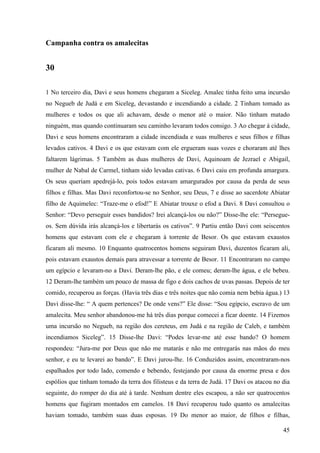45
Campanha contra os amalecitas
30
1 No terceiro dia, Davi e seus homens chegaram a Siceleg. Amalec tinha feito uma incursão
no Negueb de Judá e em Siceleg, devastando e incendiando a cidade. 2 Tinham tomado as
mulheres e todos os que ali achavam, desde o menor até o maior. Não tinham matado
ninguém, mas quando continuaram seu caminho levaram todos consigo. 3 Ao chegar à cidade,
Davi e seus homens encontraram a cidade incendiada e suas mulheres e seus filhos e filhas
levados cativos. 4 Davi e os que estavam com ele ergueram suas vozes e choraram até lhes
faltarem lágrimas. 5 Também as duas mulheres de Davi, Aquinoam de Jezrael e Abigail,
mulher de Nabal de Carmel, tinham sido levadas cativas. 6 Davi caiu em profunda amargura.
Os seus queriam apedrejá-lo, pois todos estavam amargurados por causa da perda de seus
filhos e filhas. Mas Davi reconfortou-se no Senhor, seu Deus, 7 e disse ao sacerdote Abiatar
filho de Aquimelec: “Traze-me o efod!” E Abiatar trouxe o efod a Davi. 8 Davi consultou o
Senhor: “Devo perseguir esses bandidos? Irei alcançá-los ou não?” Disse-lhe ele: “Persegue-
os. Sem dúvida irás alcançá-los e libertarás os cativos”. 9 Partiu então Davi com seiscentos
homens que estavam com ele e chegaram à torrente de Besor. Os que estavam exaustos
ficaram ali mesmo. 10 Enquanto quatrocentos homens seguiram Davi, duzentos ficaram ali,
pois estavam exaustos demais para atravessar a torrente de Besor. 11 Encontraram no campo
um egípcio e levaram-no a Davi. Deram-lhe pão, e ele comeu; deram-lhe água, e ele bebeu.
12 Deram-lhe também um pouco de massa de figo e dois cachos de uvas passas. Depois de ter
comido, recuperou as forças. (Havia três dias e três noites que não comia nem bebia água.) 13
Davi disse-lhe: “ A quem pertences? De onde vens?” Ele disse: “Sou egípcio, escravo de um
amalecita. Meu senhor abandonou-me há três dias porque comecei a ficar doente. 14 Fizemos
uma incursão no Negueb, na região dos cereteus, em Judá e na região de Caleb, e também
incendiamos Siceleg”. 15 Disse-lhe Davi: “Podes levar-me até esse bando? O homem
respondeu: “Jura-me por Deus que não me matarás e não me entregarás nas mãos do meu
senhor, e eu te levarei ao bando”. E Davi jurou-lhe. 16 Conduzidos assim, encontraram-nos
espalhados por todo lado, comendo e bebendo, festejando por causa da enorme presa e dos
espólios que tinham tomado da terra dos filisteus e da terra de Judá. 17 Davi os atacou no dia
seguinte, do romper do dia até à tarde. Nenhum dentre eles escapou, a não ser quatrocentos
homens que fugiram montados em camelos. 18 Davi recuperou tudo quanto os amalecitas
haviam tomado, também suas duas esposas. 19 Do menor ao maior, de filhos e filhas,
 