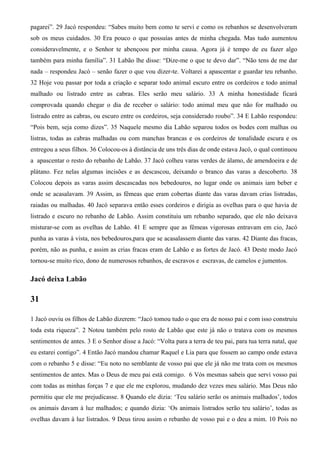 pagarei”. 29 Jacó respondeu: “Sabes muito bem como te servi e como os rebanhos se desenvolveram
sob os meus cuidados. 30 Era pouco o que possuías antes de minha chegada. Mas tudo aumentou
consideravelmente, e o Senhor te abençoou por minha causa. Agora já é tempo de eu fazer algo
também para minha família”. 31 Labão lhe disse: “Dize-me o que te devo dar”. “Não tens de me dar
nada – respondeu Jacó – senão fazer o que vou dizer-te. Voltarei a apascentar e guardar teu rebanho.
32 Hoje vou passar por toda a criação e separar todo animal escuro entre os cordeiros e todo animal
malhado ou listrado entre as cabras. Eles serão meu salário. 33 A minha honestidade ficará
comprovada quando chegar o dia de receber o salário: todo animal meu que não for malhado ou
listrado entre as cabras, ou escuro entre os cordeiros, seja considerado roubo”. 34 E Labão respondeu:
“Pois bem, seja como dizes”. 35 Naquele mesmo dia Labão separou todos os bodes com malhas ou
listras, todas as cabras malhadas ou com manchas brancas e os cordeiros de tonalidade escura e os
entregou a seus filhos. 36 Colocou-os à distância de uns três dias de onde estava Jacó, o qual continuou
a apascentar o resto do rebanho de Labão. 37 Jacó colheu varas verdes de álamo, de amendoeira e de
plátano. Fez nelas algumas incisões e as descascou, deixando o branco das varas a descoberto. 38
Colocou depois as varas assim descascadas nos bebedouros, no lugar onde os animais iam beber e
onde se acasalavam. 39 Assim, as fêmeas que eram cobertas diante das varas davam crias listradas,
raiadas ou malhadas. 40 Jacó separava então esses cordeiros e dirigia as ovelhas para o que havia de
listrado e escuro no rebanho de Labão. Assim constituiu um rebanho separado, que ele não deixava
misturar-se com as ovelhas de Labão. 41 E sempre que as fêmeas vigorosas entravam em cio, Jacó
punha as varas à vista, nos bebedouros,para que se acasalassem diante das varas. 42 Diante das fracas,
porém, não as punha, e assim as crias fracas eram de Labão e as fortes de Jacó. 43 Deste modo Jacó
tornou-se muito rico, dono de numerosos rebanhos, de escravos e escravas, de camelos e jumentos.
Jacó deixa Labão
31
1 Jacó ouviu os filhos de Labão dizerem: “Jacó tomou tudo o que era de nosso pai e com isso construiu
toda esta riqueza”. 2 Notou também pelo rosto de Labão que este já não o tratava com os mesmos
sentimentos de antes. 3 E o Senhor disse a Jacó: “Volta para a terra de teu pai, para tua terra natal, que
eu estarei contigo”. 4 Então Jacó mandou chamar Raquel e Lia para que fossem ao campo onde estava
com o rebanho 5 e disse: “Eu noto no semblante de vosso pai que ele já não me trata com os mesmos
sentimentos de antes. Mas o Deus de meu pai está comigo. 6 Vós mesmas sabeis que servi vosso pai
com todas as minhas forças 7 e que ele me explorou, mudando dez vezes meu salário. Mas Deus não
permitiu que ele me prejudicasse. 8 Quando ele dizia: ‘Teu salário serão os animais malhados’, todos
os animais davam à luz malhados; e quando dizia: ‘Os animais listrados serão teu salário’, todas as
ovelhas davam à luz listrados. 9 Deus tirou assim o rebanho de vosso pai e o deu a mim. 10 Pois no
 