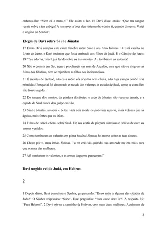 2
ordenou-lhe: “Vem cá e mata-o!” Ele assim o fez. 16 Davi disse, então: “Que teu sangue
recaia sobre a tua cabeça! A tua própria boca deu testemunho contra ti, quando disseste: Matei
o ungido do Senhor”.
Elegia de Davi sobre Saul e Jônatas
17 Então Davi compôs este canto fúnebre sobre Saul e seu filho Jônatas. 18 Está escrito no
Livro do Justo, e Davi ordenou que fosse ensinado aos filhos de Judá. É o Cântico do Arco:
19 “Teu adorno, Israel, jaz ferido sobre os teus montes. Ai, tombaram os valentes!
20 Não o conteis em Gat, nem o proclameis nas ruas de Ascalon, para que não se alegrem as
filhas dos filisteus, nem se rejubilem as filhas dos incircuncisos.
21 Ó montes de Gelboé, não caia sobre vós orvalho nem chuva, não haja campo donde tirar
primícias! Porque aí foi desonrado o escudo dos valentes, o escudo de Saul, como se com óleo
não fosse ungido.
22 Do sangue dos mortos, da gordura dos fortes, o arco de Jônatas não recuava jamais, e a
espada de Saul nunca deu golpe em vão.
23 Saul e Jônatas, amados e belos, vida nem morte os puderam separar, mais velozes que as
águias, mais fortes que os leões.
24 Filhas de Israel, chorai sobre Saul. Ele vos vestia de púrpura suntuosa e ornava de ouro os
vossos vestidos.
25 Como tombaram os valentes em plena batalha! Jônatas foi morto sobre as tuas alturas.
26 Choro por ti, meu irmão Jônatas. Tu me eras tão querido; tua amizade me era mais cara
que o amor das mulheres.
27 Ai! tombaram os valentes, e as armas da guerra pereceram!”
Davi ungido rei de Judá, em Hebron
2
1 Depois disso, Davi consultou o Senhor, perguntando: “Devo subir a alguma das cidades de
Judá?” O Senhor respondeu: “Sobe”. Davi perguntou: “Para onde devo ir?” A resposta foi:
“Para Hebron”. 2 Davi pôs-se a caminho de Hebron, com suas duas mulheres, Aquinoam de
 