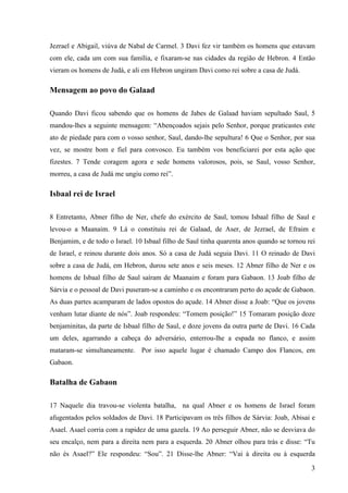 3
Jezrael e Abigail, viúva de Nabal de Carmel. 3 Davi fez vir também os homens que estavam
com ele, cada um com sua família, e fixaram-se nas cidades da região de Hebron. 4 Então
vieram os homens de Judá, e ali em Hebron ungiram Davi como rei sobre a casa de Judá.
Mensagem ao povo do Galaad
Quando Davi ficou sabendo que os homens de Jabes de Galaad haviam sepultado Saul, 5
mandou-lhes a seguinte mensagem: “Abençoados sejais pelo Senhor, porque praticastes este
ato de piedade para com o vosso senhor, Saul, dando-lhe sepultura! 6 Que o Senhor, por sua
vez, se mostre bom e fiel para convosco. Eu também vos beneficiarei por esta ação que
fizestes. 7 Tende coragem agora e sede homens valorosos, pois, se Saul, vosso Senhor,
morreu, a casa de Judá me ungiu como rei”.
Isbaal rei de Israel
8 Entretanto, Abner filho de Ner, chefe do exército de Saul, tomou Isbaal filho de Saul e
levou-o a Maanaim. 9 Lá o constituiu rei de Galaad, de Aser, de Jezrael, de Efraim e
Benjamim, e de todo o Israel. 10 Isbaal filho de Saul tinha quarenta anos quando se tornou rei
de Israel, e reinou durante dois anos. Só a casa de Judá seguia Davi. 11 O reinado de Davi
sobre a casa de Judá, em Hebron, durou sete anos e seis meses. 12 Abner filho de Ner e os
homens de Isbaal filho de Saul saíram de Maanaim e foram para Gabaon. 13 Joab filho de
Sárvia e o pessoal de Davi puseram-se a caminho e os encontraram perto do açude de Gabaon.
As duas partes acamparam de lados opostos do açude. 14 Abner disse a Joab: “Que os jovens
venham lutar diante de nós”. Joab respondeu: “Tomem posição!” 15 Tomaram posição doze
benjaminitas, da parte de Isbaal filho de Saul, e doze jovens da outra parte de Davi. 16 Cada
um deles, agarrando a cabeça do adversário, enterrou-lhe a espada no flanco, e assim
mataram-se simultaneamente. Por isso aquele lugar é chamado Campo dos Flancos, em
Gabaon.
Batalha de Gabaon
17 Naquele dia travou-se violenta batalha, na qual Abner e os homens de Israel foram
afugentados pelos soldados de Davi. 18 Participavam os três filhos de Sárvia: Joab, Abisai e
Asael. Asael corria com a rapidez de uma gazela. 19 Ao perseguir Abner, não se desviava do
seu encalço, nem para a direita nem para a esquerda. 20 Abner olhou para trás e disse: “Tu
não és Asael?” Ele respondeu: “Sou”. 21 Disse-lhe Abner: “Vai à direita ou à esquerda
 