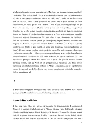 4
apanhar um desses jovens que podes despojar”. Mas Asael não quis desistir de persegui-lo. 22
Novamente Abner disse a Asael: “Deixa de me perseguir, senão me verei obrigado a deitar-te
por terra, e como poderia então ainda encarar teu irmão Joab”. 23 Mas ele não deu ouvidos,
nem se desviou. Então Abner golpeou-o no ventre com a parte inferior da lança,
traspassandoo, de modo que ali caiu e morreu. Todos os que passavam pelo lugar em que
Asael caíra e morreu, paravam. 24 Joab e Abisai continuaram perseguindo Abner, que fugia.
Quando o sol se pôs, haviam chegado à colina de Ama, em frente de Gaia, no caminho do
deserto de Gabaon. 25 Os benjaminitas reuniram-se a Abner e, formando um esquadrão,
fizeram alto no cume de uma colina. 26 Abner gritou a Joab: “Tua espada vai continuar a
fúria até o extermínio total? Ou ignoras que o desespero é perigoso? Quando afinal vais dizer
ao povo que deixe de perseguir seus irmãos?” 27 Disse Joab: “Pela vida de Deus, é verdade:
se não tivesses falado, só pela manhã esta gente teria deixado de perseguir cada um a seu
irmão”. 28 Joab tocou a trombeta e todo o exército parou. Não mais perseguiu a Israel, nem
continuaram combatendo. 29 Abner e seus homens caminharam pela Arabá toda aquela noite.
Passaram o Jordão e atravessaram todo o vale de Bitron, até chegar a Maanaim. 30 Tendo
desistido de perseguir Abner, Joab reuniu todo o povo. Do pessoal de Davi faltavam
dezenove homens, além de Asael. 31 Em compensação, o pessoal de Davi havia abatido
trezentos e sessenta benjaminitas e soldados de Abner. 32 Levaram Asael e o sepultaram no
túmulo de seus pais em Belém. Joab e seus homens marcharam a noite toda, chegando a
Hebron ao nascer do sol.
3
1 Houve então uma guerra prolongada entre a casa de Saul e a casa de Davi. Mas à medida
que o poder de Davi se fortificava, o de Saul enfraquecia cada vez mais.
A casa de Davi em Hebron
2 Davi teve vários filhos em Hebron: o primogênito foi Amnon, nascido de Aquinoam de
Jezrael; 3 O segundo, Queleab, nascido de Abigail, viúva de Nabal do Carmelo; o terceiro,
Absalão, nascido de Maaca, filha de Tolmai, rei de Gessur; 4 O quarto foi Adonias, nascido
de Hagit; o quinto, Safatias, nascido de Abital, 5 e o sexto, Jetraam, nascido de Egla, esposa
de Davi. Foram estes os filhos que nasceram a Davi em Hebron. Rompimento de Abner e
 