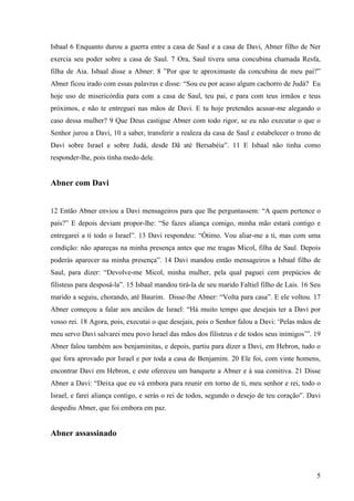 5
Isbaal 6 Enquanto durou a guerra entre a casa de Saul e a casa de Davi, Abner filho de Ner
exercia seu poder sobre a casa de Saul. 7 Ora, Saul tivera uma concubina chamada Resfa,
filha de Aia. Isbaal disse a Abner: 8 ”Por que te aproximaste da concubina de meu pai?”
Abner ficou irado com essas palavras e disse: “Sou eu por acaso algum cachorro de Judá? Eu
hoje uso de misericórdia para com a casa de Saul, teu pai, e para com teus irmãos e teus
próximos, e não te entreguei nas mãos de Davi. E tu hoje pretendes acusar-me alegando o
caso dessa mulher? 9 Que Deus castigue Abner com todo rigor, se eu não executar o que o
Senhor jurou a Davi, 10 a saber, transferir a realeza da casa de Saul e estabelecer o trono de
Davi sobre Israel e sobre Judá, desde Dã até Bersabéia”. 11 E Isbaal não tinha como
responder-lhe, pois tinha medo dele.
Abner com Davi
12 Então Abner enviou a Davi mensageiros para que lhe perguntassem: “A quem pertence o
país?” E depois deviam propor-lhe: “Se fazes aliança comigo, minha mão estará contigo e
entregarei a ti todo o Israel”. 13 Davi respondeu: “Ótimo. Vou aliar-me a ti, mas com uma
condição: não apareças na minha presença antes que me tragas Micol, filha de Saul. Depois
poderás aparecer na minha presença”. 14 Davi mandou então mensageiros a Isbaal filho de
Saul, para dizer: “Devolve-me Micol, minha mulher, pela qual paguei cem prepúcios de
filisteus para desposá-la”. 15 Isbaal mandou tirá-la de seu marido Faltiel filho de Lais. 16 Seu
marido a seguiu, chorando, até Baurim. Disse-lhe Abner: “Volta para casa”. E ele voltou. 17
Abner começou a falar aos anciãos de Israel: “Há muito tempo que desejais ter a Davi por
vosso rei. 18 Agora, pois, executai o que desejais, pois o Senhor falou a Davi: ‘Pelas mãos de
meu servo Davi salvarei meu povo Israel das mãos dos filisteus e de todos seus inimigos’”. 19
Abner falou também aos benjaminitas, e depois, partiu para dizer a Davi, em Hebron, tudo o
que fora aprovado por Israel e por toda a casa de Benjamim. 20 Ele foi, com vinte homens,
encontrar Davi em Hebron, e este ofereceu um banquete a Abner e à sua comitiva. 21 Disse
Abner a Davi: “Deixa que eu vá embora para reunir em torno de ti, meu senhor e rei, todo o
Israel, e farei aliança contigo, e serás o rei de todos, segundo o desejo de teu coração”. Davi
despediu Abner, que foi embora em paz.
Abner assassinado
 