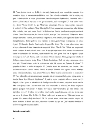 6
22 Pouco depois, os servos de Davi e de Joab chegaram de uma expedição, trazendo ricos
despojos. Abner já não estava em Hebron, pois Davi o havia despedido, e ele se retirara em
paz. 23 Joab e todas as tropas que estavam com ele chegaram depois disso. Contaram então a
Joab: “Abner filho de Ner veio ao rei, que o despediu, e ele foi em paz”. 24 Joab foi ter com o
rei e disse: “O que fizeste? Eis que Abner veio ter contigo. Por que o despediste e o deixaste
ir embora? 25 Não conheces Abner filho de Ner? Com certeza veio enganar-te e saber de tuas
idas e vindas e de tudo o que fazes”. 26 Joab deixou Davi e mandou mensageiros atrás de
Abner. Eles o fizeram voltar, da cisterna de Sira, sem que Davi o soubesse. 27 Quando Abner
chegou de volta a Hebron, Joab chamou-o à parte na porta interior, com o pretexto de lhe falar
tranqüilamente. Então golpeou-o no ventre e o matou, para vingar o sangue de seu irmão
Asael. 28 Quando, depois, Davi soube do ocorrido, disse: “Eu e meu reino somos para
sempre, diante do Senhor, inocentes do sangue de Abner filho de Ner. 29 Que seu sangue caia
sobre a cabeça de Joab e sobre toda a casa de seu pai! Que nunca falte na casa de Joab quem
sofra de corrimento ou de lepra, quem trabalhe no tear, quem caia sob a espada e quem
mendigue o pão”. 30 Assim, Joab e seu irmão Abisai mataram Abner, porque na batalha de
Gabaon matara Asael, o irmão deles. 31 Então Davi disse a Joab e a todo o povo que estava
com ele: “Rasgai vossas vestes e vesti-vos de luto. Ide chorar nos funerais de Abner”. O
próprio rei Davi ia atrás do esquife. 32 Quando Abner foi enterrado, em Hebron, Davi
levantou sua voz e chorou sobre o túmulo de Abner. Também todo o povo chorou. 33 O rei
então entoou um lamento para Abner: “Precisava Abner morrer como morrem os insensatos?
34 Tuas mãos não estavam amarradas, teus pés, não presos em grilhões, mas caíste, como se
tomba diante dos filhos da iniqüidade”. E todo o povo, repetindo, chorava sobre ele. 35
Depois, toda a gente se aproximou de Davi para dar-lhe de comer, enquanto ainda era dia.
Mas Davi jurou: “Que Deus me trate com toda severidade, se antes do pôr do sol eu provar
pão ou qualquer outra coisa”. 36 Todo o povo ouviu e aprovava tudo o que o rei fizera à vista
de todo o povo. 37 E todo o povo, todo o Israel soube, naquele dia, que o rei não tivera parte
na morte de Abner filho de Ner. 38 Disse então o rei a seus servos: “Não sabeis que um
grande líder morreu hoje em Israel? 39 Eu, porém, ainda estou fraco, embora ungido rei.
Esses homens, os filhos de Sárvia, são mais violentos do que eu. Que o Senhor retribua ao
malfeitor segundo a sua maldade”.
Isbaal assassinado
4
 