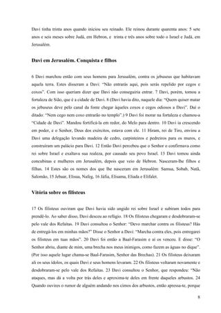 8
Davi tinha trinta anos quando iniciou seu reinado. Ele reinou durante quarenta anos: 5 sete
anos e seis meses sobre Judá, em Hebron, e trinta e três anos sobre todo o Israel e Judá, em
Jerusalém.
Davi em Jerusalém. Conquista e filhos
6 Davi marchou então com seus homens para Jerusalém, contra os jebuseus que habitavam
aquela terra. Estes disseram a Davi: “Não entrarás aqui, pois serás repelido por cegos e
coxos”. Com isso queriam dizer que Davi não conseguiria entrar. 7 Davi, porém, tomou a
fortaleza de Sião, que é a cidade de Davi. 8 (Davi havia dito, naquele dia: “Quem quiser matar
os jebuseus deve pelo canal da fonte chegar àqueles coxos e cegos odiosos a Davi”. Daí o
ditado: “Nem cego nem coxo entrarão no templo”.) 9 Davi foi morar na fortaleza e chamou-a
“Cidade de Davi”. Mandou fortificá-la em redor, do Melo para dentro. 10 Davi ia crescendo
em poder, e o Senhor, Deus dos exércitos, estava com ele. 11 Hiram, rei de Tiro, enviou a
Davi uma delegação levando madeira de cedro, carpinteiros e pedreiros para os muros, e
construíram um palácio para Davi. 12 Então Davi percebeu que o Senhor o confirmava como
rei sobre Israel e exaltava sua realeza, por causado seu povo Israel. 13 Davi tomou ainda
concubinas e mulheres em Jerusalém, depois que veio de Hebron. Nasceram-lhe filhos e
filhas. 14 Estes são os nomes dos que lhe nasceram em Jerusalém: Samua, Sobab, Natã,
Salomão, 15 Jebaar, Elisua, Nafeg, 16 Jáfia, Elisama, Eliada e Elifalet.
Vitória sobre os filisteus
17 Os filisteus ouviram que Davi havia sido ungido rei sobre Israel e subiram todos para
prendê-lo. Ao saber disso, Davi desceu ao refúgio. 18 Os filisteus chegaram e desdobraram-se
pelo vale dos Refaítas. 19 Davi consultou o Senhor: “Devo marchar contra os filisteus? Hás
de entregá-los em minhas mãos?” Disse o Senhor a Davi: “Marcha contra eles, pois entregarei
os filisteus em tuas mãos”. 20 Davi foi então a Baal-Farasim e aí os venceu. E disse: “O
Senhor abriu, diante de mim, uma brecha nos meus inimigos, como fazem as águas no dique”.
(Por isso aquele lugar chama-se Baal-Farasim, Senhor das Brechas). 21 Os filisteus deixaram
ali os seus ídolos, os quais Davi e seus homens levaram. 22 Os filisteus voltaram novamente e
desdobraram-se pelo vale dos Refaítas. 23 Davi consultou o Senhor, que respondeu: “Não
ataques, mas dá a volta por trás deles e aproxima-te deles em frente daqueles arbustos. 24
Quando ouvires o rumor de alguém andando nos cimos dos arbustos, então apressa-te, porque
 
