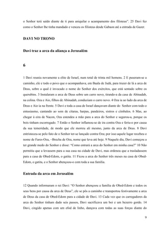 9
o Senhor terá saído diante de ti para aniquilar o acampamento dos filisteus”. 25 Davi fez
como o Senhor lhe tinha mandado e venceu os filisteus desde Gabaon até a entrada de Gazer.
DAVI NO TRONO
Davi traz a arca da aliança a Jerusalém
6
1 Davi reuniu novamente a elite de Israel, num total de trinta mil homens. 2 E puseram-se a
caminho, ele e todo o povo que o acompanhava, em Baala de Judá, para trazer de lá a arca de
Deus, sobre a qual é invocado o nome do Senhor dos exércitos, que está sentado sobre os
querubins. 3 Instalaram a arca de Deus sobre um carro novo, tirando-a da casa de Abinadab,
na colina. Oza e Aio, filhos de Abinadab, conduziam o carro novo. 4 Oza ia ao lado da arca de
Deus e Aio ia na frente. 5 Davi e toda a casa de Israel dançavam diante do Senhor com todo o
entusiasmo, cantando ao som de cítaras, harpas, pandeiros, sistros e címbalos. 6 Mas, ao
chegar à eira de Nacon, Oza estendeu a mão para a arca do Senhor e segurou-a, porque os
bois tinham escorregado. 7 Então o Senhor inflamou-se de ira contra Oza e feriu-o por causa
da sua temeridade, de modo que ele morreu ali mesmo, junto da arca de Deus. 8 Davi
entristeceu-se pelo fato de o Senhor ter-se lançado contra Oza; por isso aquele lugar recebeu o
nome de Fares-Oza, ~Brecha de Oza, nome que leva até hoje. 9 Naquele dia, Davi começou a
ter grande medo do Senhor e disse: “Como entrará a arca do Senhor em minha casa?” 10 Não
permitiu que a levassem para a sua casa na cidade de Davi, mas ordenou que a trasladassem
para a casa de Obed-Edom, o gatita. 11 Ficou a arca do Senhor três meses na casa de Obed-
Edom, o gatita, e o Senhor abençoou-o com toda a sua família.
Entrada da arca em Jerusalém
12 Quando informaram o rei Davi: “O Senhor abençoou a família de Obed-Edom e todos os
seus bens por causa da arca de Deus”, ele se pôs a caminho e transportou festivamente a arca
de Deus da casa de Obed-Edom para a cidade de Davi. 13 Cada vez que os carregadores da
arca do Senhor tinham dado seis passos, Davi sacrificava um boi e um bezerro gordo. 14
Davi, cingido apenas com um efod de linho, dançava com todas as suas forças diante do
 