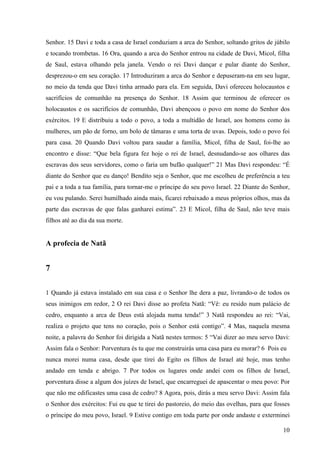 10
Senhor. 15 Davi e toda a casa de Israel conduziam a arca do Senhor, soltando gritos de júbilo
e tocando trombetas. 16 Ora, quando a arca do Senhor entrou na cidade de Davi, Micol, filha
de Saul, estava olhando pela janela. Vendo o rei Davi dançar e pular diante do Senhor,
desprezou-o em seu coração. 17 Introduziram a arca do Senhor e depuseram-na em seu lugar,
no meio da tenda que Davi tinha armado para ela. Em seguida, Davi ofereceu holocaustos e
sacrifícios de comunhão na presença do Senhor. 18 Assim que terminou de oferecer os
holocaustos e os sacrifícios de comunhão, Davi abençoou o povo em nome do Senhor dos
exércitos. 19 E distribuiu a todo o povo, a toda a multidão de Israel, aos homens como às
mulheres, um pão de forno, um bolo de tâmaras e uma torta de uvas. Depois, todo o povo foi
para casa. 20 Quando Davi voltou para saudar a família, Micol, filha de Saul, foi-lhe ao
encontro e disse: “Que bela figura fez hoje o rei de Israel, desnudando-se aos olhares das
escravas dos seus servidores, como o faria um bufão qualquer!” 21 Mas Davi respondeu: “É
diante do Senhor que eu danço! Bendito seja o Senhor, que me escolheu de preferência a teu
pai e a toda a tua família, para tornar-me o príncipe do seu povo Israel. 22 Diante do Senhor,
eu vou pulando. Serei humilhado ainda mais, ficarei rebaixado a meus próprios olhos, mas da
parte das escravas de que falas ganharei estima”. 23 E Micol, filha de Saul, não teve mais
filhos até ao dia da sua morte.
A profecia de Natã
7
1 Quando já estava instalado em sua casa e o Senhor lhe dera a paz, livrando-o de todos os
seus inimigos em redor, 2 O rei Davi disse ao profeta Natã: “Vê: eu resido num palácio de
cedro, enquanto a arca de Deus está alojada numa tenda!” 3 Natã respondeu ao rei: “Vai,
realiza o projeto que tens no coração, pois o Senhor está contigo”. 4 Mas, naquela mesma
noite, a palavra do Senhor foi dirigida a Natã nestes termos: 5 “Vai dizer ao meu servo Davi:
Assim fala o Senhor: Porventura és tu que me construirás uma casa para eu morar? 6 Pois eu
nunca morei numa casa, desde que tirei do Egito os filhos de Israel até hoje, mas tenho
andado em tenda e abrigo. 7 Por todos os lugares onde andei com os filhos de Israel,
porventura disse a algum dos juízes de Israel, que encarreguei de apascentar o meu povo: Por
que não me edificastes uma casa de cedro? 8 Agora, pois, dirás a meu servo Davi: Assim fala
o Senhor dos exércitos: Fui eu que te tirei do pastoreio, do meio das ovelhas, para que fosses
o príncipe do meu povo, Israel. 9 Estive contigo em toda parte por onde andaste e exterminei
 