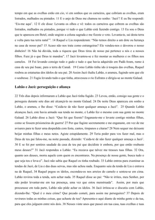 tempo em que as ovelhas estão em cio, vi em sonhos que os carneiros, que cobriam as ovelhas, eram
listrados, malhados ou pintados. 11 E o anjo de Deus me chamou no sonho: ‘Jacó’! E eu lhe respondi:
‘Eis-me aqui’. 12 E ele disse: Levanta os olhos e vê: todos os carneiros que cobrem as ovelhas são
listrados, malhados ou pintados, porque vi tudo o que Labão está fazendo contigo. 13 Eu sou o Deus
que te apareceu em Betel, onde ungiste a coluna sagrada e me fizeste o voto. Levanta-te, sai desta terra
e volta para tua terra natal’”. 14 Raquel e Lia responderam: “Não temos direito a um dote ou herança
na casa de nosso pai? 15 Acaso não nos trata como estrangeiras? Ele vendeu-nos e devorou o nosso
dinheiro! 16 Não há dúvida, toda a riqueza que Deus tirou de nosso pai pertence a nós e a nossos
filhos. Faze já o que Deus te mandou”. 17 Jacó levantou-se e fez montar as mulheres e os filhos nos
camelos. 18 Foi levando consigo todo o gado e tudo o que havia adquirido em Padã-Aram, rumo à
casa de seu pai Isaac, para a terra de Canaã. 19 Como Labão tinha ido à tosquia das ovelhas, Raquel
roubou as estatuetas dos ídolos de seu pai. 20 Assim Jacó iludiu Labão, o arameu, fugindo sem que ele
o soubesse. 21 Fugiu levando tudo o que tinha, atravessou o rio Eufrates e dirigiu-se ao monte Galaad.
Labão e Jacó: perseguição e aliança
22 Três dias depois informaram a Labão que Jacó tinha fugido. 23 Levou, então, consigo sua gente e o
perseguiu durante sete dias até alcançá-lo no monte Galaad. 24 De noite Deus apareceu em sonho a
Labão, o arameu, e lhe disse: “Cuida-te de não fazer qualquer ameaça a Jacó”. 25 Quando Labão
alcançou Jacó, este havia armado sua tenda no monte, e Labão fez o mesmo com sua gente no monte
Galaad. 26 Labão disse a Jacó: “Que foi que fizeste? Enganaste-me e levaste contigo minhas filhas,
como se fossem prisioneiras de guerra! 27 Por que fugiste secretamente e me enganaste, em vez de me
avisares para te fazer uma despedida com festa, cantos, tímpanos e cítaras? 28 Nem sequer me deixaste
beijar minhas filhas e meus netos. Agiste estupidamente. 29 Teria poder para vos fazer mal, mas o
Deus de teu pai falou-me, na noite passada, dizendo: ‘Cuida-te de não fazer qualquer ameaça a Jacó’.
30 E se foi por sentires saudade da casa de teu pai que decidiste ir embora, por que então roubaste
meus deuses?” 31 Jacó respondeu a Labão: “Eu receava que talvez me tirasses tuas filhas. 32 Ora,
quanto aos deuses, morra aquele com quem os encontrares. Na presença de nossa gente, busca tudo o
que seja teu e leva-o”. Jacó não sabia que Raquel os tinha roubado. 33 Labão entrou para examinar as
tendas de Jacó, de Lia e das duas servas, mas não achou nada. Enquanto saía da tenda de Lia e entrava
na de Raquel, 34 Raquel pegou os ídolos, escondeu-os nos arreios do camelo e sentou-se em cima.
Labão revirou toda a tenda, sem achar nada. 35 Raquel disse ao pai: “Não te irrites, meu Senhor, por
não poder levantar-me em tua presença, uma vez que estou menstruada”. Assim, por mais que
procurasse em toda parte, Labão não pôde achar os ídolos. 36 Jacó irritou-se e discutiu com Labão,
dizendo-lhe: “Qual é o meu crime? Que pecado cometi, para assim me perseguires? 37 Depois de
revirares todas as minhas coisas, que achaste de teu? Apresenta-o aqui diante de minha gente e da tua,
para que eles julguem entre nós dois. 38 Nesses vinte anos que passei em tua casa, tuas ovelhas e tuas
 