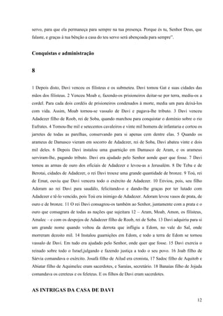 12
servo, para que ela permaneça para sempre na tua presença. Porque és tu, Senhor Deus, que
falaste, e graças à tua bênção a casa do teu servo será abençoada para sempre”.
Conquistas e administração
8
1 Depois disto, Davi venceu os filisteus e os submeteu. Davi tomou Gat e suas cidades das
mãos dos filisteus. 2 Venceu Moab e, fazendo-os prisioneiros deitar-se por terra, mediu-os a
cordel. Para cada dois cordéis de prisioneiros condenados à morte, media um para deixá-los
com vida. Assim, Moab tornou-se vassalo de Davi e pagava-lhe tributo. 3 Davi venceu
Adadezer filho de Roob, rei de Soba, quando marchou para conquistar o domínio sobre o rio
Eufrates. 4 Tomou-lhe mil e setecentos cavaleiros e vinte mil homens de infantaria e cortou os
jarretes de todas as parelhas, conservando para si apenas cem dentre elas. 5 Quando os
arameus de Damasco vieram em socorro de Adadezer, rei de Soba, Davi abateu vinte e dois
mil deles. 6 Depois Davi instalou uma guarnição em Damasco de Aram, e os arameus
serviram-lhe, pagando tributo. Davi era ajudado pelo Senhor aonde quer que fosse. 7 Davi
tomou as armas de ouro dos oficiais de Adadezer e levou-as a Jerusalém. 8 De Teba e de
Berotai, cidades de Adadezer, o rei Davi trouxe uma grande quantidade de bronze. 9 Toú, rei
de Emat, ouviu que Davi vencera todo o exército de Adadezer. 10 Enviou, pois, seu filho
Adoram ao rei Davi para saudálo, felicitando-o e dando-lhe graças por ter lutado com
Adadezer e tê-lo vencido, pois Toú era inimigo de Adadezer. Adoram levou vasos de prata, de
ouro e de bronze. 11 O rei Davi consagrou-os também ao Senhor, juntamente com a prata e o
ouro que consagrara de todas as nações que sujeitara 12 – Aram, Moab, Amon, os filisteus,
Amalec – e com os despojos de Adadezer filho de Roob, rei de Soba. 13 Davi adquiriu para si
um grande nome quando voltou da derrota que infligiu a Edom, no vale do Sal, onde
morreram dezoito mil. 14 Instalou guarnições em Edom, e todo a terra de Edom se tornou
vassalo de Davi. Em tudo era ajudado pelo Senhor, onde quer que fosse. 15 Davi exercia o
reinado sobre todo o Israel,julgando e fazendo justiça a todo o seu povo. 16 Joab filho de
Sárvia comandava o exército. Josafá filho de Ailud era cronista, 17 Sadoc filho de Aquitob e
Abiatar filho de Aquimelec eram sacerdotes, e Saraías, secretário. 18 Banaías filho de Jojada
comandava os cereteus e os feleteus. E os filhos de Davi eram sacerdotes.
AS INTRIGAS DA CASA DE DAVI
 