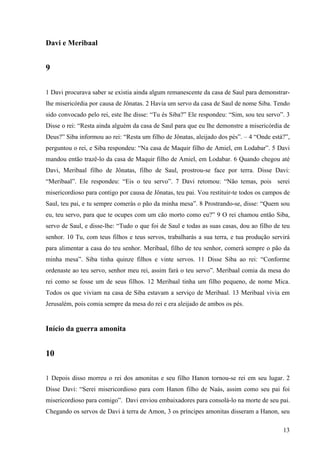 13
Davi e Meribaal
9
1 Davi procurava saber se existia ainda algum remanescente da casa de Saul para demonstrar-
lhe misericórdia por causa de Jônatas. 2 Havia um servo da casa de Saul de nome Siba. Tendo
sido convocado pelo rei, este lhe disse: “Tu és Siba?” Ele respondeu: “Sim, sou teu servo”. 3
Disse o rei: “Resta ainda alguém da casa de Saul para que eu lhe demonstre a misericórdia de
Deus?” Siba informou ao rei: “Resta um filho de Jônatas, aleijado dos pés”. – 4 “Onde está?”,
perguntou o rei, e Siba respondeu: “Na casa de Maquir filho de Amiel, em Lodabar”. 5 Davi
mandou então trazê-lo da casa de Maquir filho de Amiel, em Lodabar. 6 Quando chegou até
Davi, Meribaal filho de Jônatas, filho de Saul, prostrou-se face por terra. Disse Davi:
“Meribaal”. Ele respondeu: “Eis o teu servo”. 7 Davi retomou: “Não temas, pois serei
misericordioso para contigo por causa de Jônatas, teu pai. Vou restituir-te todos os campos de
Saul, teu pai, e tu sempre comerás o pão da minha mesa”. 8 Prostrando-se, disse: “Quem sou
eu, teu servo, para que te ocupes com um cão morto como eu?” 9 O rei chamou então Siba,
servo de Saul, e disse-lhe: “Tudo o que foi de Saul e todas as suas casas, dou ao filho de teu
senhor. 10 Tu, com teus filhos e teus servos, trabalharás a sua terra, e tua produção servirá
para alimentar a casa do teu senhor. Meribaal, filho de teu senhor, comerá sempre o pão da
minha mesa”. Siba tinha quinze filhos e vinte servos. 11 Disse Siba ao rei: “Conforme
ordenaste ao teu servo, senhor meu rei, assim fará o teu servo”. Meribaal comia da mesa do
rei como se fosse um de seus filhos. 12 Meribaal tinha um filho pequeno, de nome Mica.
Todos os que viviam na casa de Siba estavam a serviço de Meribaal. 13 Meribaal vivia em
Jerusalém, pois comia sempre da mesa do rei e era aleijado de ambos os pés.
Início da guerra amonita
10
1 Depois disso morreu o rei dos amonitas e seu filho Hanon tornou-se rei em seu lugar. 2
Disse Davi: “Serei misericordioso para com Hanon filho de Naás, assim como seu pai foi
misericordioso para comigo”. Davi enviou embaixadores para consolá-lo na morte de seu pai.
Chegando os servos de Davi à terra de Amon, 3 os príncipes amonitas disseram a Hanon, seu
 