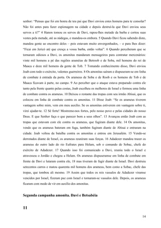 14
senhor: “Pensas que foi em honra de teu pai que Davi enviou estes homens para te consolar?
Não foi antes para fazer espionagem na cidade e depois destruí-la que Davi enviou seus
servos a ti?” 4 Hanon tomou os servos de Davi, rapou-lhes metade da barba e cortou suas
vestes pela metade, até as nádegas, e mandou-os embora. 5 Quando Davi ficou sabendo disto,
mandou gente ao encontro deles – pois estavam muito envergonhados, – e para lhes dizer:
“Ficai em Jericó até que cresça a vossa barba, então voltai”. 6 Quando perceberam que se
tornaram odiosos a Davi, os amonitas mandaram mensageiros para contratar mercenários:
vinte mil homens a pé das regiões araméias de Betroob e de Soba, mil homens do rei de
Maaca e doze mil homens da gente de Tob. 7 Tomando conhecimento disso, Davi enviou
Joab com todo o exército, valentes guerreiros. 8 Os amonitas saíram e dispuseram-se em linha
de combate à entrada da porta. Os arameus de Soba e de Roob e os homens de Tob e de
Maaca ficavam à parte, no campo. 9 Ao perceber que o ataque estava preparado contra ele
tanto pela frente quanto pelas costas, Joab escolheu os melhores de Israel e formou uma linha
de combate contra os arameus. 10 Deixou o restante das tropas com seu irmão Abisai, que os
colocou em linha de combate contra os amonitas. 11 Disse Joab: “Se os arameus tiverem
vantagem sobre mim, vem em meu auxílio. Se os amonitas estiverem em vantagem sobre ti,
virei ajudar-te. 12 Sê forte! Mostremo-nos fortes, pelo nosso povo e pelas cidades do nosso
Deus. E que Senhor faça o que parecer bom a seus olhos”. 13 Avançou então Joab com as
tropas que estavam com ele contra os arameus, que fugiram diante dele. 14 Os amonitas,
vendo que os arameus bateram em fuga, também fugiram diante de Abisai e entraram na
cidade. Joab voltou da batalha contra os amonitas e entrou em Jerusalém. 15 Vendo-se
derrotados diante de Israel, os arameus reuniram suas forças. 16 Adadezer mandou trazer os
arameus do outro lado do rio Eufrates para Helam, sob o comando de Sobac, chefe do
exército de Adadezer. 17 Quando isso foi comunicado a Davi, reuniu todo o Israel e
atravessou o Jordão e chegou a Helam. Os arameus dispuseramse em linha de combate em
frente de Davi e lutaram contra ele, 18 mas tiveram de fugir diante de Israel. Davi destruiu
setecentos carros e matou quarenta mil homens dos arameus, bem como a Sobac, chefe das
tropas, que tombou ali mesmo. 19 Assim que todos os reis vassalos de Adadezer viramse
vencidos por Israel, fizeram paz com Israel e tornaram-se vassalos dele. Depois, os arameus
ficaram com medo de vir em auxílio dos amonitas.
Segunda campanha amonita. Davi e Betsabéia
11
 