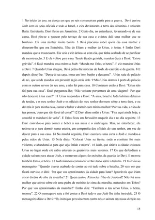 15
1 No início do ano, na época em que os reis costumavam partir para a guerra, Davi enviou
Joab com os seus oficiais e todo o Israel, e eles devastaram a terra dos amonitas e sitiaram
Rabá. Entretanto, Davi ficou em Jerusalém. 2 Certo dia, ao entardecer, levantando-se de sua
cama, Davi pôs-se a passear pelo terraço de sua casa e avistou dali uma mulher que se
banhava. Era uma mulher muito bonita. 3 Davi procurou saber quem era essa mulher e
disseram-lhe que era Betsabéia, filha de Eliam e mulher de Urias, o heteu. 4 Então Davi
mandou que a trouxessem. Ela veio e ele deitou-se com ela, que tinha acabado de se purificar
da menstruação. 5 E ela voltou para casa. Tendo ficado grávida, mandou dizer a Davi: “Estou
grávida”. 6 Davi mandou esta ordem a Joab: “Manda-me Urias, o heteu”. E ele mandou Urias
a Davi. 7 Quando Urias chegou, Davi pediu-lhe notícias de Joab, do exército e da guerra. 8 E
depois disse-lhe: “Desce à tua casa, toma um bom banho e descansa” . Urias saiu do palácio
do rei, que ainda mandou um presente régio atrás dele. 9 Mas Urias dormiu à porta do palácio
com os outros servos do seu amo, e não foi para casa. 10 Contaram então a Davi: “Urias não
foi para sua casa”. Davi perguntou-lhe: “Não voltaste porventura de uma viagem? Por que
não desceste à tua casa?” 11 Urias respondeu a Davi: “A arca, Israel e Judá habitam debaixo
de tendas, e o meu senhor Joab e os oficiais do meu senhor dormem sobre a terra dura, e eu
deveria ir para minha casa, comer e beber e dormir com minha mulher? Por tua vida, a vida de
tua pessoa, juro que não farei tal coisa!” 12 Davi disse então a Urias: “Fica aqui ainda hoje, e
amanhã te mandarei de volta”. E Urias ficou em Jerusalém naquele dia e no dia seguinte. 13
Davi convidou-o para comer e beber à sua mesa e o embriagou. Mas, ao entardecer, ele
retirou-se e para dormir numa esteira, em companhia dos oficiais do seu senhor, em vez de
descer para a sua casa. 14 Na manhã seguinte, Davi escreveu uma carta a Joab e mandou-a
pelas mãos de Urias. 15 Nela dizia: “Colocai Urias na frente, onde o combate for mais
violento, e abandonai-o para que seja ferido e morra”. 16 Joab, que sitiava a cidade, colocou
Urias no lugar onde ele sabia estarem os guerreiros mais valentes. 17 Os que defendiam a
cidade saíram para atacar Joab, e morreram alguns do exército, da guarda de Davi. E morreu
também Urias, o heteu. 18 Joab mandou comunicar a Davi tudo sobre a batalha. 19 Instruiu ao
mensageiro: “Quando tiveres acabado de contar ao rei tudo sobre a batalha, 20 vais ver que
ficará nervoso e dirá: ‘Por que vos aproximastes da cidade para lutar? Ignoráveis que iriam
atirar dardos do alto da muralha? 21 Quem matou Abimelec filho de Jerobaal? Não foi uma
mulher que atirou sobre ele uma pedra de moinho de cima da muralha, matandoo em Tebes?
Por que vos aproximastes da muralha?” Então dize: “Também o teu servo Urias, o heteu,
morreu”. 22 O mensageiro saiu e foi contar a Davi tudo o que Joab lhe tinha instruído. 23 O
mensageiro disse a Davi: “Os inimigos prevaleceram contra nós e saíram em nossa direção no
 