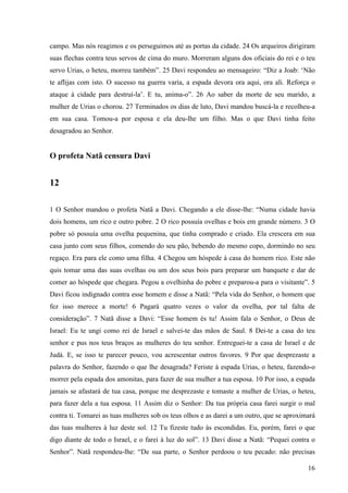 16
campo. Mas nós reagimos e os perseguimos até as portas da cidade. 24 Os arqueiros dirigiram
suas flechas contra teus servos de cima do muro. Morreram alguns dos oficiais do rei e o teu
servo Urias, o heteu, morreu também”. 25 Davi respondeu ao mensageiro: “Diz a Joab: ‘Não
te aflijas com isto. O sucesso na guerra varia, a espada devora ora aqui, ora ali. Reforça o
ataque à cidade para destruí-la’. E tu, anima-o”. 26 Ao saber da morte de seu marido, a
mulher de Urias o chorou. 27 Terminados os dias de luto, Davi mandou buscá-la e recolheu-a
em sua casa. Tomou-a por esposa e ela deu-lhe um filho. Mas o que Davi tinha feito
desagradou ao Senhor.
O profeta Natã censura Davi
12
1 O Senhor mandou o profeta Natã a Davi. Chegando a ele disse-lhe: “Numa cidade havia
dois homens, um rico e outro pobre. 2 O rico possuía ovelhas e bois em grande número. 3 O
pobre só possuía uma ovelha pequenina, que tinha comprado e criado. Ela crescera em sua
casa junto com seus filhos, comendo do seu pão, bebendo do mesmo copo, dormindo no seu
regaço. Era para ele como uma filha. 4 Chegou um hóspede à casa do homem rico. Este não
quis tomar uma das suas ovelhas ou um dos seus bois para preparar um banquete e dar de
comer ao hóspede que chegara. Pegou a ovelhinha do pobre e preparou-a para o visitante”. 5
Davi ficou indignado contra esse homem e disse a Natã: “Pela vida do Senhor, o homem que
fez isso merece a morte! 6 Pagará quatro vezes o valor da ovelha, por tal falta de
consideração”. 7 Natã disse a Davi: “Esse homem és tu! Assim fala o Senhor, o Deus de
Israel: Eu te ungi como rei de Israel e salvei-te das mãos de Saul. 8 Dei-te a casa do teu
senhor e pus nos teus braços as mulheres do teu senhor. Entreguei-te a casa de Israel e de
Judá. E, se isso te parecer pouco, vou acrescentar outros favores. 9 Por que desprezaste a
palavra do Senhor, fazendo o que lhe desagrada? Feriste à espada Urias, o heteu, fazendo-o
morrer pela espada dos amonitas, para fazer de sua mulher a tua esposa. 10 Por isso, a espada
jamais se afastará de tua casa, porque me desprezaste e tomaste a mulher de Urias, o heteu,
para fazer dela a tua esposa. 11 Assim diz o Senhor: Da tua própria casa farei surgir o mal
contra ti. Tomarei as tuas mulheres sob os teus olhos e as darei a um outro, que se aproximará
das tuas mulheres à luz deste sol. 12 Tu fizeste tudo às escondidas. Eu, porém, farei o que
digo diante de todo o Israel, e o farei à luz do sol”. 13 Davi disse a Natã: “Pequei contra o
Senhor”. Natã respondeu-lhe: “De sua parte, o Senhor perdoou o teu pecado: não precisas
 