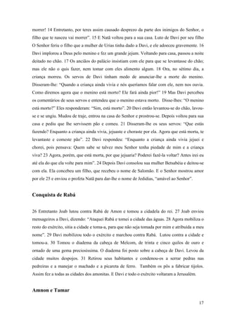 17
morrer! 14 Entretanto, por teres assim causado desprezo da parte dos inimigos do Senhor, o
filho que te nasceu vai morrer”. 15 E Natã voltou para a sua casa. Luto de Davi por seu filho
O Senhor feriu o filho que a mulher de Urias tinha dado a Davi, e ele adoeceu gravemente. 16
Davi implorou a Deus pelo menino e fez um grande jejum. Voltando para casa, passou a noite
deitado no chão. 17 Os anciãos do palácio insistiam com ele para que se levantasse do chão;
mas ele não o quis fazer, nem tomar com eles alimento algum. 18 Ora, no sétimo dia, a
criança morreu. Os servos de Davi tinham medo de anunciar-lhe a morte do menino.
Disseram-lhe: “Quando a criança ainda vivia e nós queríamos falar com ele, nem nos ouvia.
Como diremos agora que o menino está morto? Ele fará ainda pior!” 19 Mas Davi percebeu
os comentários de seus servos e entendeu que o menino estava morto. Disse-lhes: “O menino
está morto?” Eles responderam: “Sim, está morto”. 20 Davi então levantou-se do chão, lavou-
se e se ungiu. Mudou de traje, entrou na casa do Senhor e prostrou-se. Depois voltou para sua
casa e pediu que lhe servissem pão e comeu. 21 Disseram-lhe os seus servos: “Que estás
fazendo? Enquanto a criança ainda vivia, jejuaste e choraste por ela. Agora que está morta, te
levantaste e comeste pão”. 22 Davi respondeu: “Enquanto a criança ainda vivia jejuei e
chorei, pois pensava: Quem sabe se talvez meu Senhor tenha piedade de mim e a criança
viva? 23 Agora, porém, que está morta, por que jejuaria? Poderei fazê-la voltar? Antes irei eu
até ela do que ela volte para mim”. 24 Depois Davi consolou sua mulher Betsabéia e deitou-se
com ela. Ela concebeu um filho, que recebeu o nome de Salomão. E o Senhor mostrou amor
por ele 25 e enviou o profeta Natã para dar-lhe o nome de Jedidias, “amável ao Senhor”.
Conquista de Rabá
26 Entretanto Joab lutou contra Rabá de Amon e tomou a cidadela do rei. 27 Joab enviou
mensageiros a Davi, dizendo: “Ataquei Rabá e tomei a cidade das águas. 28 Agora mobiliza o
resto do exército, sitia a cidade e toma-a, para que não seja tomada por mim e atribuída a meu
nome”. 29 Davi mobilizou todo o exército e marchou contra Rabá. Lutou contra a cidade e
tomou-a. 30 Tomou o diadema da cabeça de Melcom, de trinta e cinco quilos de ouro e
ornado de uma gema preciosíssima. O diadema foi posto sobre a cabeça de Davi. Levou da
cidade muitos despojos. 31 Retirou seus habitantes e condenou-os a serrar pedras nas
pedreiras e a manejar o machado e a picareta de ferro. Também os pôs a fabricar tijolos.
Assim fez a todas as cidades dos amonitas. E Davi e todo o exército voltaram a Jerusalém.
Amnon e Tamar
 