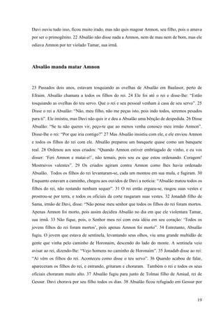 19
Davi ouviu tudo isso, ficou muito irado, mas não quis magoar Amnon, seu filho, pois o amava
por ser o primogênito. 22 Absalão não disse nada a Amnon, nem de mau nem de bom, mas ele
odiava Amnon por ter violado Tamar, sua irmã.
Absalão manda matar Amnon
23 Passados dois anos, estavam tosquiando as ovelhas de Absalão em Baalasor, perto de
Efraim. Absalão chamara a todos os filhos do rei. 24 Ele foi até o rei e disse-lhe: “Estão
tosquiando as ovelhas do teu servo. Que o rei e seu pessoal venham à casa de seu servo”. 25
Disse o rei a Absalão: “Não, meu filho, não me peças isto, pois indo todos, seremos pesados
para ti”. Ele insistiu, mas Davi não quis ir e deu a Absalão uma bênção de despedida. 26 Disse
Absalão: “Se tu não queres vir, peço-te que ao menos venha conosco meu irmão Amnon”.
Disse-lhe o rei: “Por que iria contigo?” 27 Mas Absalão insistiu com ele, e ele enviou Amnon
e todos os filhos do rei com ele. Absalão preparou um banquete quase como um banquete
real. 28 Ordenou aos seus criados: “Quando Amnon estiver embriagado de vinho, e eu vos
disser: ‘Feri Amnon e matai-o!’, não temais, pois sou eu que estou ordenando. Coragem!
Mostraivos valentes”. 29 Os criados agiram contra Amnon como lhes havia ordenado
Absalão. Todos os filhos do rei levantaram-se, cada um montou em sua mula, e fugiram. 30
Enquanto estavam a caminho, chegou aos ouvidos de Davi a notícia: “Absalão matou todos os
filhos do rei, não restando nenhum sequer”. 31 O rei então ergueu-se, rasgou suas vestes e
prostrou-se por terra, e todos os oficiais da corte rasgaram suas vestes. 32 Jonadab filho de
Sama, irmão de Davi, disse: “Não pense meu senhor que todos os filhos do rei foram mortos.
Apenas Amnon foi morto, pois assim decidira Absalão no dia em que ele violentara Tamar,
sua irmã. 33 Não fique, pois, o Senhor meu rei com esta idéia em seu coração: ‘Todos os
jovens filhos do rei foram mortos’, pois apenas Amnon foi morto”. 34 Entretanto, Absalão
fugiu. O jovem que estava de sentinela, levantando seus olhos, viu uma grande multidão de
gente que vinha pelo caminho de Horonaim, descendo do lado do monte. A sentinela veio
avisar ao rei, dizendo-lhe: “Vejo homens no caminho de Horonaim”. 35 Jonadab disse ao rei:
“Aí vêm os filhos do rei. Aconteceu como disse o teu servo”. 36 Quando acabou de falar,
apareceram os filhos do rei, e entrando, gritaram e choraram. Também o rei e todos os seus
oficiais choraram muito alto. 37 Absalão fugiu para junto de Tolmai filho de Amiud, rei de
Gessur. Davi chorava por seu filho todos os dias. 38 Absalão ficou refugiado em Gessur por
 