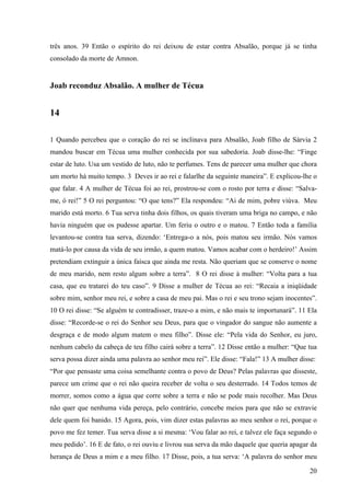 20
três anos. 39 Então o espírito do rei deixou de estar contra Absalão, porque já se tinha
consolado da morte de Amnon.
Joab reconduz Absalão. A mulher de Técua
14
1 Quando percebeu que o coração do rei se inclinava para Absalão, Joab filho de Sárvia 2
mandou buscar em Técua uma mulher conhecida por sua sabedoria. Joab disse-lhe: “Finge
estar de luto. Usa um vestido de luto, não te perfumes. Tens de parecer uma mulher que chora
um morto há muito tempo. 3 Deves ir ao rei e falarlhe da seguinte maneira”. E explicou-lhe o
que falar. 4 A mulher de Técua foi ao rei, prostrou-se com o rosto por terra e disse: “Salva-
me, ó rei!” 5 O rei perguntou: “O que tens?” Ela respondeu: “Ai de mim, pobre viúva. Meu
marido está morto. 6 Tua serva tinha dois filhos, os quais tiveram uma briga no campo, e não
havia ninguém que os pudesse apartar. Um feriu o outro e o matou. 7 Então toda a família
levantou-se contra tua serva, dizendo: ‘Entrega-o a nós, pois matou seu irmão. Nós vamos
matá-lo por causa da vida de seu irmão, a quem matou. Vamos acabar com o herdeiro!’ Assim
pretendiam extinguir a única faísca que ainda me resta. Não queriam que se conserve o nome
de meu marido, nem resto algum sobre a terra”. 8 O rei disse à mulher: “Volta para a tua
casa, que eu tratarei do teu caso”. 9 Disse a mulher de Técua ao rei: “Recaia a iniqüidade
sobre mim, senhor meu rei, e sobre a casa de meu pai. Mas o rei e seu trono sejam inocentes”.
10 O rei disse: “Se alguém te contradisser, traze-o a mim, e não mais te importunará”. 11 Ela
disse: “Recorde-se o rei do Senhor seu Deus, para que o vingador do sangue não aumente a
desgraça e de modo algum matem o meu filho”. Disse ele: “Pela vida do Senhor, eu juro,
nenhum cabelo da cabeça de teu filho cairá sobre a terra”. 12 Disse então a mulher: “Que tua
serva possa dizer ainda uma palavra ao senhor meu rei”. Ele disse: “Fala!” 13 A mulher disse:
“Por que pensaste uma coisa semelhante contra o povo de Deus? Pelas palavras que disseste,
parece um crime que o rei não queira receber de volta o seu desterrado. 14 Todos temos de
morrer, somos como a água que corre sobre a terra e não se pode mais recolher. Mas Deus
não quer que nenhuma vida pereça, pelo contrário, concebe meios para que não se extravie
dele quem foi banido. 15 Agora, pois, vim dizer estas palavras ao meu senhor o rei, porque o
povo me fez temer. Tua serva disse a si mesma: ‘Vou falar ao rei, e talvez ele faça segundo o
meu pedido’. 16 E de fato, o rei ouviu e livrou sua serva da mão daquele que queria apagar da
herança de Deus a mim e a meu filho. 17 Disse, pois, a tua serva: ‘A palavra do senhor meu
 