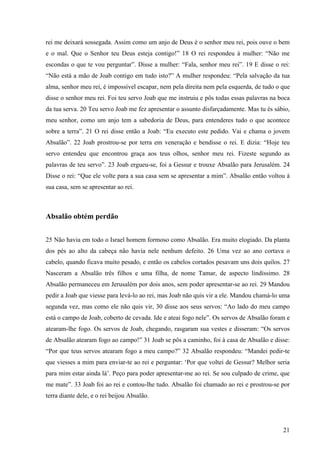 21
rei me deixará sossegada. Assim como um anjo de Deus é o senhor meu rei, pois ouve o bem
e o mal. Que o Senhor teu Deus esteja contigo!” 18 O rei respondeu à mulher: “Não me
escondas o que te vou perguntar”. Disse a mulher: “Fala, senhor meu rei”. 19 E disse o rei:
“Não está a mão de Joab contigo em tudo isto?” A mulher respondeu: “Pela salvação da tua
alma, senhor meu rei, é impossível escapar, nem pela direita nem pela esquerda, de tudo o que
disse o senhor meu rei. Foi teu servo Joab que me instruiu e pôs todas essas palavras na boca
da tua serva. 20 Teu servo Joab me fez apresentar o assunto disfarçadamente. Mas tu és sábio,
meu senhor, como um anjo tem a sabedoria de Deus, para entenderes tudo o que acontece
sobre a terra”. 21 O rei disse então a Joab: “Eu executo este pedido. Vai e chama o jovem
Absalão”. 22 Joab prostrou-se por terra em veneração e bendisse o rei. E dizia: “Hoje teu
servo entendeu que encontrou graça aos teus olhos, senhor meu rei. Fizeste segundo as
palavras de teu servo”. 23 Joab ergueu-se, foi a Gessur e trouxe Absalão para Jerusalém. 24
Disse o rei: “Que ele volte para a sua casa sem se apresentar a mim”. Absalão então voltou à
sua casa, sem se apresentar ao rei.
Absalão obtém perdão
25 Não havia em todo o Israel homem formoso como Absalão. Era muito elogiado. Da planta
dos pés ao alto da cabeça não havia nele nenhum defeito. 26 Uma vez ao ano cortava o
cabelo, quando ficava muito pesado, e então os cabelos cortados pesavam uns dois quilos. 27
Nasceram a Absalão três filhos e uma filha, de nome Tamar, de aspecto lindíssimo. 28
Absalão permaneceu em Jerusalém por dois anos, sem poder apresentar-se ao rei. 29 Mandou
pedir a Joab que viesse para levá-lo ao rei, mas Joab não quis vir a ele. Mandou chamá-lo uma
segunda vez, mas como ele não quis vir, 30 disse aos seus servos: “Ao lado do meu campo
está o campo de Joab, coberto de cevada. Ide e ateai fogo nele”. Os servos de Absalão foram e
atearam-lhe fogo. Os servos de Joab, chegando, rasgaram sua vestes e disseram: “Os servos
de Absalão atearam fogo ao campo!” 31 Joab se pôs a caminho, foi à casa de Absalão e disse:
“Por que teus servos atearam fogo a meu campo?” 32 Absalão respondeu: “Mandei pedir-te
que viesses a mim para enviar-te ao rei e perguntar: ‘Por que voltei de Gessur? Melhor seria
para mim estar ainda lá’. Peço para poder apresentar-me ao rei. Se sou culpado de crime, que
me mate”. 33 Joab foi ao rei e contou-lhe tudo. Absalão foi chamado ao rei e prostrou-se por
terra diante dele, e o rei beijou Absalão.
 