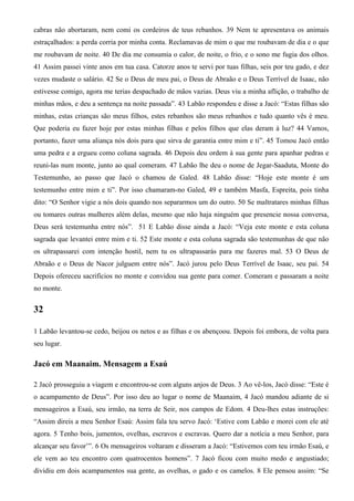 cabras não abortaram, nem comi os cordeiros de teus rebanhos. 39 Nem te apresentava os animais
estraçalhados: a perda corria por minha conta. Reclamavas de mim o que me roubavam de dia e o que
me roubavam de noite. 40 De dia me consumia o calor, de noite, o frio, e o sono me fugia dos olhos.
41 Assim passei vinte anos em tua casa. Catorze anos te servi por tuas filhas, seis por teu gado, e dez
vezes mudaste o salário. 42 Se o Deus de meu pai, o Deus de Abraão e o Deus Terrível de Isaac, não
estivesse comigo, agora me terias despachado de mãos vazias. Deus viu a minha aflição, o trabalho de
minhas mãos, e deu a sentença na noite passada”. 43 Labão respondeu e disse a Jacó: “Estas filhas são
minhas, estas crianças são meus filhos, estes rebanhos são meus rebanhos e tudo quanto vês é meu.
Que poderia eu fazer hoje por estas minhas filhas e pelos filhos que elas deram à luz? 44 Vamos,
portanto, fazer uma aliança nós dois para que sirva de garantia entre mim e ti”. 45 Tomou Jacó então
uma pedra e a ergueu como coluna sagrada. 46 Depois deu ordem à sua gente para apanhar pedras e
reuni-las num monte, junto ao qual comeram. 47 Labão lhe deu o nome de Jegar-Saaduta, Monte do
Testemunho, ao passo que Jacó o chamou de Galed. 48 Labão disse: “Hoje este monte é um
testemunho entre mim e ti”. Por isso chamaram-no Galed, 49 e também Masfa, Espreita, pois tinha
dito: “O Senhor vigie a nós dois quando nos separarmos um do outro. 50 Se maltratares minhas filhas
ou tomares outras mulheres além delas, mesmo que não haja ninguém que presencie nossa conversa,
Deus será testemunha entre nós”. 51 E Labão disse ainda a Jacó: “Veja este monte e esta coluna
sagrada que levantei entre mim e ti. 52 Este monte e esta coluna sagrada são testemunhas de que não
os ultrapassarei com intenção hostil, nem tu os ultrapassarás para me fazeres mal. 53 O Deus de
Abraão e o Deus de Nacor julguem entre nós”. Jacó jurou pelo Deus Terrível de Isaac, seu pai. 54
Depois ofereceu sacrifícios no monte e convidou sua gente para comer. Comeram e passaram a noite
no monte.
32
1 Labão levantou-se cedo, beijou os netos e as filhas e os abençoou. Depois foi embora, de volta para
seu lugar.
Jacó em Maanaim. Mensagem a Esaú
2 Jacó prosseguiu a viagem e encontrou-se com alguns anjos de Deus. 3 Ao vê-los, Jacó disse: “Este é
o acampamento de Deus”. Por isso deu ao lugar o nome de Maanaim, 4 Jacó mandou adiante de si
mensageiros a Esaú, seu irmão, na terra de Seir, nos campos de Edom. 4 Deu-lhes estas instruções:
“Assim direis a meu Senhor Esaú: Assim fala teu servo Jacó: ‘Estive com Labão e morei com ele até
agora. 5 Tenho bois, jumentos, ovelhas, escravos e escravas. Quero dar a notícia a meu Senhor, para
alcançar seu favor’”. 6 Os mensageiros voltaram e disseram a Jacó: “Estivemos com teu irmão Esaú, e
ele vem ao teu encontro com quatrocentos homens”. 7 Jacó ficou com muito medo e angustiado;
dividiu em dois acampamentos sua gente, as ovelhas, o gado e os camelos. 8 Ele pensou assim: “Se
 