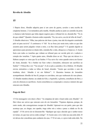 22
Revolta de Absalão
15
1 Depois disso, Absalão adquiriu para si um carro de guerra, cavalos e uma escolta de
cinqüenta homens. 2 Levantandose pela manhã, Absalão punha-se junto ao caminho da porta
e chamava todo homem que tinha algum negócio para o tribunal do rei, dizendo-lhe: “Tu és
de que cidade?” Quando o homem então respondia: “Eu, teu servo, sou de tal tribo de Israel”,
3 Absalão observava: “Olha, tuas palavras são boas e justas, mas não há ninguém constituído
pelo rei para ouvir-te”. E continuava: 4 “Ah! Se eu fosse juiz nesta terra, todos os que têm
assuntos para serem julgados viriam a mim, e eu lhes faria justiça!” 5 E quando alguém se
aproximava para prostrar-se diante dele, estendia-lhe a mão, abraçava-o e beijava-o. 6 Assim
fazia com todos os israelitas que vinham ao tribunal para ser ouvido pelo rei e seduzia o
coração dos israelitas. 7 Após quatro anos, Absalão disse ao rei: “Peço que me deixes ir a
Hebron cumprir os votos que fiz ao Senhor. 8 Teu servo fez votos quando estava em Gessur
de Aram, dizendo: ‘Se o Senhor me fizer voltar a Jerusalém, oferecerei um sacrifício ao
Senhor’”. 9 Disse-lhe o rei: “Vai em paz”. E ele se pôs a caminho e foi a Hebron. 10 Absalão
enviou emissários a todas as tribos de Israel, dizendo: “Assim que ouvirdes o som da
trombeta, dizei: ‘Absalão é rei em Hebron’”. 11 Duzentos homens de Jerusalém
acompanharam Absalão de boa fé, porque os convidara, sem que soubessem de seus planos.
12 Absalão mandou chamar, na cidade de Gilo, a Aquitofel, o gilonita, conselheiro de Davi, e
com ele ofereceu os sacrifícios. Assim consolidou-se a conjuração e crescia o número dos que
estavam com Absalão.
Fuga de Davi
13 Um mensageiro veio dizer a Davi: “As simpatias de todo o Israel estão com Absalão”. 14
Davi disse aos servos que estavam com ele em Jerusalém: “Fujamos depressa, porque, de
outro modo, não conseguiremos escapar de Absalão! Apressai-vos em partir, para que não
aconteça que, ao chegar, nos apanhe, traga sobre nós a ruína e passe a cidade ao fio da
espada”. 15 Os servos do rei disseram-lhe: “Qualquer que seja a decisão que o senhor nosso
rei tomar, eis que teus servos estão contigo”. 16 Assim saiu o rei e toda sua casa atrás dele. O
rei deixou dez concubinas para cuidarem da casa. 17 O rei saiu, e o povo todo atrás dele. Na
 