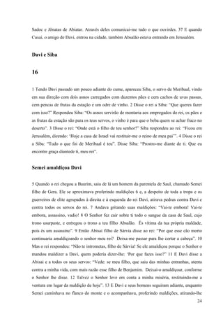 24
Sadoc e Jônatas de Abiatar. Através deles comunicai-me tudo o que ouvirdes. 37 E quando
Cusai, o amigo de Davi, entrou na cidade, também Absalão estava entrando em Jerusalém.
Davi e Siba
16
1 Tendo Davi passado um pouco adiante do cume, apareceu Siba, o servo de Meribaal, vindo
em sua direção com dois asnos carregados com duzentos pães e cem cachos de uvas passas,
cem pencas de frutas da estação e um odre de vinho. 2 Disse o rei a Siba: “Que queres fazer
com isso?” Respondeu Siba: “Os asnos servirão de montaria aos empregados do rei, os pães e
as frutas da estação são para os teus servos, o vinho é para que o beba quem se achar fraco no
deserto”. 3 Disse o rei: “Onde está o filho de teu senhor?” Siba respondeu ao rei: “Ficou em
Jerusalém, dizendo: ‘Hoje a casa de Israel vai restituir-me o reino de meu pai’”. 4 Disse o rei
a Siba: “Tudo o que foi de Meribaal é teu”. Disse Siba: “Prostro-me diante de ti. Que eu
encontre graça diantede ti, meu rei”.
Semei amaldiçoa Davi
5 Quando o rei chegou a Baurim, saiu de lá um homem da parentela de Saul, chamado Semei
filho de Gera. Ele se aproximava proferindo maldições 6 e, a despeito de toda a tropa e os
guerreiros de elite agrupados à direita e à esquerda do rei Davi, atirava pedras contra Davi e
contra todos os servos do rei. 7 Andava gritando suas maldições: “Vai-te embora! Vai-te
embora, assassino, vadio! 8 O Senhor fez cair sobre ti todo o sangue da casa de Saul, cujo
trono usurpaste, e entregou o trono a teu filho Absalão. És vítima da tua própria maldade,
pois és um assassino”. 9 Então Abisai filho de Sárvia disse ao rei: “Por que esse cão morto
continuaria amaldiçoando o senhor meu rei? Deixa-me passar para lhe cortar a cabeça”. 10
Mas o rei respondeu: “Não te intrometas, filho de Sárvia! Se ele amaldiçoa porque o Senhor o
mandou maldizer a Davi, quem poderia dizer-lhe: ‘Por que fazes isso?” 11 E Davi disse a
Abisai e a todos os seus servos: “Vede: se meu filho, que saiu das minhas entranhas, atenta
contra a minha vida, com mais razão esse filho de Benjamim. Deixai-o amaldiçoar, conforme
o Senhor lhe disse. 12 Talvez o Senhor leve em conta a minha miséria, restituindo-me a
ventura em lugar da maldição de hoje”. 13 E Davi e seus homens seguiram adiante, enquanto
Semei caminhava no flanco do monte e o acompanhava, proferindo maldições, atirando-lhe
 