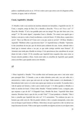 25
pedras e espalhando poeira no ar. 14 O rei e todo o povo que estava com ele chegaram enfim,
exaustos, às águas, onde se refizeram.
Cusai, Aquitofel e Absalão
15 Absalão e todo o seu exército de israelitas entraram em Jerusalém, e Aquitofel com ele. 16
Cusai, o araquita, amigo de Davi, foi a Absalão e disse-lhe: “Viva o rei! Viva o rei!” 17
Disse-lhe Absalão: “É tal a tua gratidão para com teu amigo? Por que não foste com o teu
amigo?” 18 “De modo algum”, respondeu Cusai a Absalão. “Eu estarei com aquele que o
Senhor e este povo e todo o Israel escolheram, e com ele ficarei. 19 Além disso, a quem devo
servir? Não é ao filho do rei? Como servi a teu pai, assim te servirei”. 20 Disse Absalão a
Aquitofel: “Deliberai sobre o que devemos fazer”. 21 Aquitofel disse a Absalão: “Aproxima-
te das concubinas de teu pai, que ele deixou para cuidarem da casa. Assim, sabendo todo o
Israel que te tornaste odioso a teu pai, os que estão contigo sentirão mais firmeza”. 22
Armaram uma tenda para Absalão no terraço. E ele aproximou-se das concubinas de seu pai
diante de todo o Israel. 23 Os conselhos que Aquitofel dava naqueles dias eram como se
fossem oráculos pedidos a Deus. Assim eram todos os conselhos de Aquitofel, quer quando
estava com Davi, quer quando estava com Absalão.
17
1 Disse Aquitofel a Absalão: “Vou escolher doze mil homens para mim e esta noite sairei
para perseguir Davi. 2 Cansado e com as mãos trêmulas como está, vou cair sobre ele e
aterrorizá-lo, e todo o povo que está com ele vai fugir. Então matarei o rei abandonado. 3
Reconduzirei todo o povo a ti como uma esposa que retorna ao seu marido. Tu mandas tirar a
vida de apenas um homem, e todo o povo estará em paz”. 4 A idéia agradou a Absalão e a
todos os anciãos de Israel. 5 Disse então Absalão: “Chamai também Cusai, o araquita, para
que ouçamos o que ele diz”. 6 Chegando Cusai, Absalão lhe disse: “Aquitofel falou desta
maneira. Devemos fazer o que ele diz, ou não? Fala!” 7 Cusai ponderou a Absalão: “Não é
bom o conselho que Aquitofel deu esta vez”. 8 E acrescentou: “Tu conheces teu pai e os
homens que estão com ele. São de grande valentia e têm o coração amargurado, como uma
ursa no bosque à qual tiraram os filhotes. Além disso, teu pai é guerreiro e não vai deixar sua
tropa descansar de noite. 9 Deve estar agora escondido em alguma caverna ou em algum outro
 