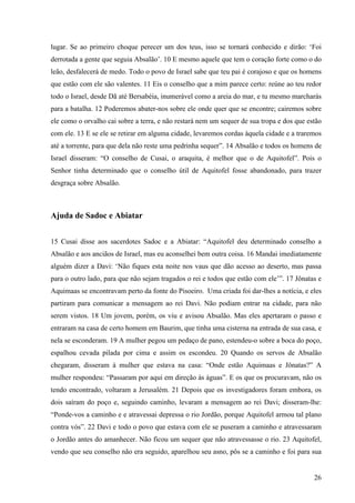 26
lugar. Se ao primeiro choque perecer um dos teus, isso se tornará conhecido e dirão: ‘Foi
derrotada a gente que seguia Absalão’. 10 E mesmo aquele que tem o coração forte como o do
leão, desfalecerá de medo. Todo o povo de Israel sabe que teu pai é corajoso e que os homens
que estão com ele são valentes. 11 Eis o conselho que a mim parece certo: reúne ao teu redor
todo o Israel, desde Dã até Bersabéia, inumerável como a areia do mar, e tu mesmo marcharás
para a batalha. 12 Poderemos abater-nos sobre ele onde quer que se encontre; cairemos sobre
ele como o orvalho cai sobre a terra, e não restará nem um sequer de sua tropa e dos que estão
com ele. 13 E se ele se retirar em alguma cidade, levaremos cordas àquela cidade e a traremos
até a torrente, para que dela não reste uma pedrinha sequer”. 14 Absalão e todos os homens de
Israel disseram: “O conselho de Cusai, o araquita, é melhor que o de Aquitofel”. Pois o
Senhor tinha determinado que o conselho útil de Aquitofel fosse abandonado, para trazer
desgraça sobre Absalão.
Ajuda de Sadoc e Abiatar
15 Cusai disse aos sacerdotes Sadoc e a Abiatar: “Aquitofel deu determinado conselho a
Absalão e aos anciãos de Israel, mas eu aconselhei bem outra coisa. 16 Mandai imediatamente
alguém dizer a Davi: ‘Não fiques esta noite nos vaus que dão acesso ao deserto, mas passa
para o outro lado, para que não sejam tragados o rei e todos que estão com ele’”. 17 Jônatas e
Aquimaas se encontravam perto da fonte do Pisoeiro. Uma criada foi dar-lhes a notícia, e eles
partiram para comunicar a mensagem ao rei Davi. Não podiam entrar na cidade, para não
serem vistos. 18 Um jovem, porém, os viu e avisou Absalão. Mas eles apertaram o passo e
entraram na casa de certo homem em Baurim, que tinha uma cisterna na entrada de sua casa, e
nela se esconderam. 19 A mulher pegou um pedaço de pano, estendeu-o sobre a boca do poço,
espalhou cevada pilada por cima e assim os escondeu. 20 Quando os servos de Absalão
chegaram, disseram à mulher que estava na casa: “Onde estão Aquimaas e Jônatas?” A
mulher respondeu: “Passaram por aqui em direção às águas”. E os que os procuravam, não os
tendo encontrado, voltaram a Jerusalém. 21 Depois que os investigadores foram embora, os
dois saíram do poço e, seguindo caminho, levaram a mensagem ao rei Davi; disseram-lhe:
“Ponde-vos a caminho e e atravessai depressa o rio Jordão, porque Aquitofel armou tal plano
contra vós”. 22 Davi e todo o povo que estava com ele se puseram a caminho e atravessaram
o Jordão antes do amanhecer. Não ficou um sequer que não atravessasse o rio. 23 Aquitofel,
vendo que seu conselho não era seguido, aparelhou seu asno, pôs se a caminho e foi para sua
 