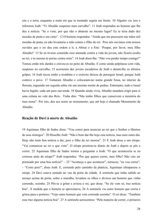 28
céu e a terra, enquanto a mula em que ia montado seguia em frente. 10 Alguém viu isso e
informou Joab: “Vi Absalão suspenso num carvalho”. 11 Joab respondeu ao homem que lhe
deu a notícia: “Se o viste, por que não o abateste no mesmo lugar? Eu te teria dado dez
moedas de prata e um cinto”. 12 O homem respondeu: “Ainda que me pusessem nas mãos mil
moedas de prata, eu não levantaria a mão contra o filho do rei. Pois nós ouvimos com nossos
ouvidos que o rei deu esta ordem a ti, a Abisai e a Etai: ‘Poupai, por favor, meu filho
Absalão!’ 13 Se eu tivesse cometido esse atentado contra a vida do jovem, não ficaria oculto
ao rei, e tu mesmo te porias contra mim”. 14 Joab disse-lhe: “Não vou perder tempo contigo!”
Tomou então três dardos e cravou-os no peito de Absalão. E como ainda palpitasse com vida,
suspenso no carvalho, 15 acorreram dez jovens escudeiros de Joab e deram-lhe os últimos
golpes. 16 Joab tocou então a trombeta e o exército deixou de perseguir Israel, porque Joab
conteve o povo. 17 Tomaram Absalão e colocaram-no numa grande fossa, no interior da
floresta, erguendo em seguida sobre ele um enorme monte de pedras. Entretanto, todo o Israel
havia fugido, cada um para sua tenda. 18 Quando ainda vivia, Absalão mandara erigir para si
uma coluna no vale dos Reis. Tinha dito: “Não tenho filhos que conservem a memória do
meu nome”. Por isto, deu seu nome ao monumento, que até hoje é chamado Monumento de
Absalão.
Reação de Davi à morte de Absalão
19 Aquimaas filho de Sadoc disse: “Vou correr para anunciar ao rei que o Senhor o libertou
de seus inimigos”. 20 Disselhe Joab: “Não é bom dar-lhe hoje esta notícia, mas num outro dia.
Hoje não terás boa notícia a dar, pois o filho do rei morreu”. 21 E Joab disse a um etíope:
“Vai comunicar ao rei o que viste”. O etíope prostrou-se diante de Joab e depois se pôs a
correr. 22 Aquimaas filho de Sadoc tornou a perguntar a Joab: “O que aconteceria se eu
corresse atrás do etíope?” Joab respondeu: “Por que queres correr, meu filho? Não vais ser
premiado por uma boa notícia!” – 23 “Aconteça o que acontecer”, retrucou, “eu vou correr”.
– “Corre pois!”, disse Joab. E, correndo pelo caminho da planície, Aquimaas ultrapassou o
etíope. 24 Davi estava sentado no vau da porta da cidade. A sentinela que tinha subido ao
terraço acima da porta, sobre a muralha, levantou os olhos e divisou um homem que vinha
correndo, sozinho. 25 Pôs-se a gritar e avisou o rei, que disse: “Se ele vem só, traz notícia
boa”. À medida que o homem se aproximava, 26 A sentinela viu outro homem que corria e
gritou para o porteiro: “Vejo outro homem que vem correndo sozinho”. O rei disse: “Também
esse traz alguma notícia boa”. 27 A sentinela acrescentou: “Pela maneira de correr, o primeiro
 
