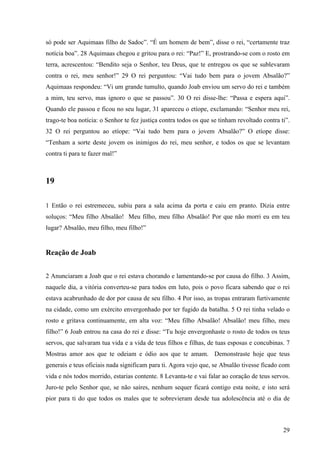 29
só pode ser Aquimaas filho de Sadoc”. “É um homem de bem”, disse o rei, “certamente traz
notícia boa”. 28 Aquimaas chegou e gritou para o rei: “Paz!” E, prostrando-se com o rosto em
terra, acrescentou: “Bendito seja o Senhor, teu Deus, que te entregou os que se sublevaram
contra o rei, meu senhor!” 29 O rei perguntou: “Vai tudo bem para o jovem Absalão?”
Aquimaas respondeu: “Vi um grande tumulto, quando Joab enviou um servo do rei e também
a mim, teu servo, mas ignoro o que se passou”. 30 O rei disse-lhe: “Passa e espera aqui”.
Quando ele passou e ficou no seu lugar, 31 apareceu o etíope, exclamando: “Senhor meu rei,
trago-te boa notícia: o Senhor te fez justiça contra todos os que se tinham revoltado contra ti”.
32 O rei perguntou ao etíope: “Vai tudo bem para o jovem Absalão?” O etíope disse:
“Tenham a sorte deste jovem os inimigos do rei, meu senhor, e todos os que se levantam
contra ti para te fazer mal!”
19
1 Então o rei estremeceu, subiu para a sala acima da porta e caiu em pranto. Dizia entre
soluços: “Meu filho Absalão! Meu filho, meu filho Absalão! Por que não morri eu em teu
lugar? Absalão, meu filho, meu filho!”
Reação de Joab
2 Anunciaram a Joab que o rei estava chorando e lamentando-se por causa do filho. 3 Assim,
naquele dia, a vitória converteu-se para todos em luto, pois o povo ficara sabendo que o rei
estava acabrunhado de dor por causa de seu filho. 4 Por isso, as tropas entraram furtivamente
na cidade, como um exército envergonhado por ter fugido da batalha. 5 O rei tinha velado o
rosto e gritava continuamente, em alta voz: “Meu filho Absalão! Absalão! meu filho, meu
filho!” 6 Joab entrou na casa do rei e disse: “Tu hoje envergonhaste o rosto de todos os teus
servos, que salvaram tua vida e a vida de teus filhos e filhas, de tuas esposas e concubinas. 7
Mostras amor aos que te odeiam e ódio aos que te amam. Demonstraste hoje que teus
generais e teus oficiais nada significam para ti. Agora vejo que, se Absalão tivesse ficado com
vida e nós todos morrido, estarias contente. 8 Levanta-te e vai falar ao coração de teus servos.
Juro-te pelo Senhor que, se não saíres, nenhum sequer ficará contigo esta noite, e isto será
pior para ti do que todos os males que te sobrevieram desde tua adolescência até o dia de
 