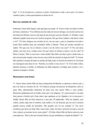 30
hoje”. 9 O rei levantou-se e sentou-se à porta. Anunciaram a todo o povo que o rei estava
sentado à porta, e todos apresentaram-se diante do rei.
Davi no caminho de volta
Entretanto, Israel tinha fugido, cada qual para sua tenda. 10 O povo todo, em todas as tribos
de Israel, comentava: “O rei libertou-nos das mãos de nossos inimigos, ele mesmo salvou-nos
das mãos dos filisteus, mas teve de fugir de sua terra por causa de Absalão. 11 Absalão, o qual
tínhamos ungido como nosso rei, morreu na guerra. Por que ficais calados e não fazeis voltar
o rei?” 12 Como chegasse aos ouvidos do rei, em sua casa, o que se comentava em todo o
Israel, Davi mandou dizer aos sacerdotes Sadoc e Abiatar: “Falai aos anciãos nascidos na
Judéia: ‘Por que sois vós os últimos a trazer o rei de volta à sua casa?’ 13 Vós sois meus
irmãos, sois meu osso e minha carne. Por que seríeis os últimos a trazer o rei de volta? 14
Dizei a Amasa: ‘Não és osso meu e carne minha? Que Deus me faça o pior e ainda mais, se
não estiveres para sempre a meu serviço como chefe do exército no lugar de Joab!” 15 Assim,
Davi ganhou o coração de todos os anciãos de Judá, como se fossem um homem só. Enviaram
um mensageiro para dizer ao rei: “Retorna, tu e todos os teus servos”. 16 O rei então voltou.
Quando alcançou o Jordão, os habitantes de Judá chegaram a Guilgal, para receber o rei e
ajudá-lo a transpor o Jordão.
Reencontro com Semei
17 Nessa altura, Semei filho de Gera, benjaminita de Baurim, se apressou a descer com o
povo de Judá ao encontro do rei. 18 Conduzia consigo mil pessoas de Benjamim, entre os
quais Siba, administrador doméstico de Saul, com seus quinze filhos e vinte criados.
Desceram rapidamente até ao Jordão, antes que o rei chegasse, 19 e atravessaram o vau para
fazer passar a família real e fazer tudo o que agradasse ao rei. Quando o rei ia atravessar o
Jordão, Semei filho de Gera lançou-se a seus pés, 20 suplicando: “Não me imputes, meu
senhor, minha culpa nem te lembres, meu senhor e rei, do desacato que teu servo cometeu
quando estavas saindo de Jerusalém. Não guardes isso no teu coração! 21 Teu servo
reconhece que ficou em falta. Mas, como estás vendo, fui hoje o primeiro de toda a casa de
José a descer ao encontro do rei, meu senhor”. 22 Então Abisai filho de Sárvia interveio com
estas palavras: “Não se deveria executar Semei, ele que amaldiçoou o ungido do Senhor?” 23
 