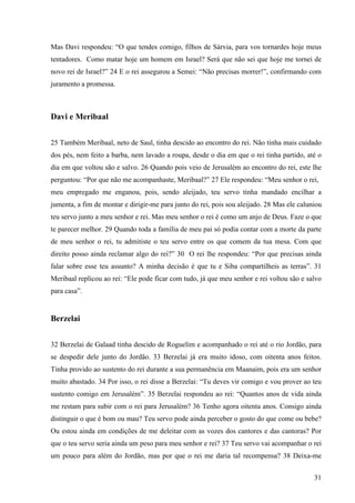 31
Mas Davi respondeu: “O que tendes comigo, filhos de Sárvia, para vos tornardes hoje meus
tentadores. Como matar hoje um homem em Israel? Será que não sei que hoje me tornei de
novo rei de Israel?” 24 E o rei assegurou a Semei: “Não precisas morrer!”, confirmando com
juramento a promessa.
Davi e Meribaal
25 Também Meribaal, neto de Saul, tinha descido ao encontro do rei. Não tinha mais cuidado
dos pés, nem feito a barba, nem lavado a roupa, desde o dia em que o rei tinha partido, até o
dia em que voltou são e salvo. 26 Quando pois veio de Jerusalém ao encontro do rei, este lhe
perguntou: “Por que não me acompanhaste, Meribaal?” 27 Ele respondeu: “Meu senhor o rei,
meu empregado me enganou, pois, sendo aleijado, teu servo tinha mandado encilhar a
jumenta, a fim de montar e dirigir-me para junto do rei, pois sou aleijado. 28 Mas ele caluniou
teu servo junto a meu senhor e rei. Mas meu senhor o rei é como um anjo de Deus. Faze o que
te parecer melhor. 29 Quando toda a família de meu pai só podia contar com a morte da parte
de meu senhor o rei, tu admitiste o teu servo entre os que comem da tua mesa. Com que
direito posso ainda reclamar algo do rei?” 30 O rei lhe respondeu: “Por que precisas ainda
falar sobre esse teu assunto? A minha decisão é que tu e Siba compartilheis as terras”. 31
Meribaal replicou ao rei: “Ele pode ficar com tudo, já que meu senhor e rei voltou são e salvo
para casa”.
Berzelai
32 Berzelai de Galaad tinha descido de Roguelim e acompanhado o rei até o rio Jordão, para
se despedir dele junto do Jordão. 33 Berzelai já era muito idoso, com oitenta anos feitos.
Tinha provido ao sustento do rei durante a sua permanência em Maanaim, pois era um senhor
muito abastado. 34 Por isso, o rei disse a Berzelai: “Tu deves vir comigo e vou prover ao teu
sustento comigo em Jerusalém”. 35 Berzelai respondeu ao rei: “Quantos anos de vida ainda
me restam para subir com o rei para Jerusalém? 36 Tenho agora oitenta anos. Consigo ainda
distinguir o que é bom ou mau? Teu servo pode ainda perceber o gosto do que come ou bebe?
Ou estou ainda em condições de me deleitar com as vozes dos cantores e das cantoras? Por
que o teu servo seria ainda um peso para meu senhor e rei? 37 Teu servo vai acompanhar o rei
um pouco para além do Jordão, mas por que o rei me daria tal recompensa? 38 Deixa-me
 